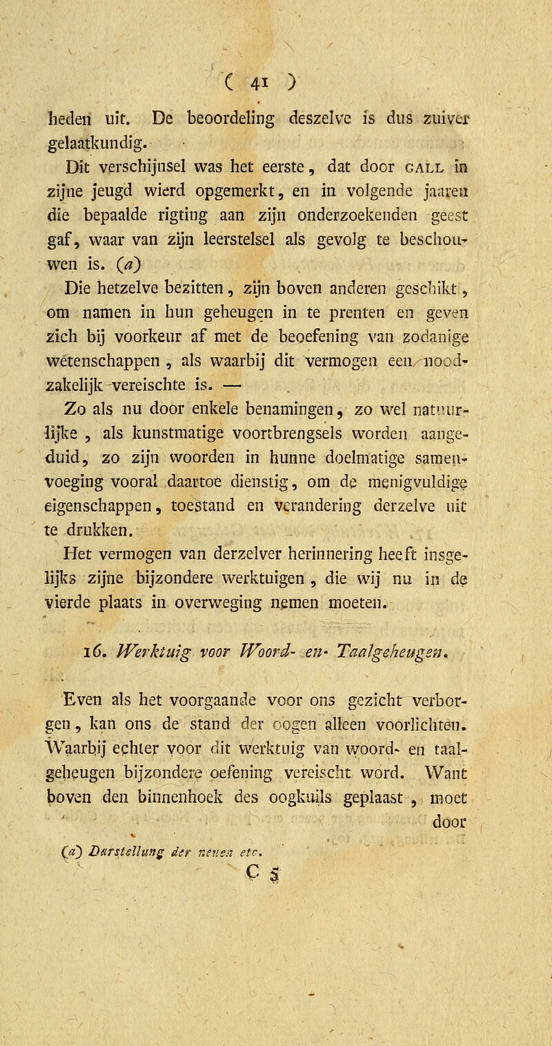 heden uit. De beoordeling deszelve is dus zuiver gelaatkundig. Dit verschijnsel was het eerste, dat door gall ïn zijne jeugd wierd opgemerkt, en in volgende jaareii die bepaalde rigting aan zijn onderzoekenden geest gaf, waar van zijn leerstelsel als gevolg te beschou- wen is. {d) Die hetzelve bezitten, zijn boven anderen geschikt, om namen in hun geheugen in te prenten en geven zich bij voorkeur af met de beoefening van zodanige wétenschappen , als waarbij dit vermogen een'nood^ zakelijk vereischte is. — Zo als nu door enkele benamingen, zo wel natiuir- lijlve 5 als kunstmatige voortbrengsels worden aange- duid, zo zijn woorden in hunne doelmatige sameu-^ voeging vooral daartoe dienstig, om de menigvuldige eigenschappen, toestand en verandering derzelve uit te drukken. Het vermogen van derzelver herinnering heeft insge- lijks zijne bijzondere werktuigen , die wij nu in de vierde plaats in overweging nemen moéten. 16. Werktuig voor Woord- en- Taaigeheugen^ Even als het voorgaande voor ons gezicht verbor- gen , kan ons de stand der oogen alleen voorlichten. Waarbij echter voor dit werktuig van woord- en taal- gelieugen bijzondere oefening vereischt word. Want boven den binnenhoek des oogkuils geplaast , moet door (jt) Lsrstdlung der neuen etc.