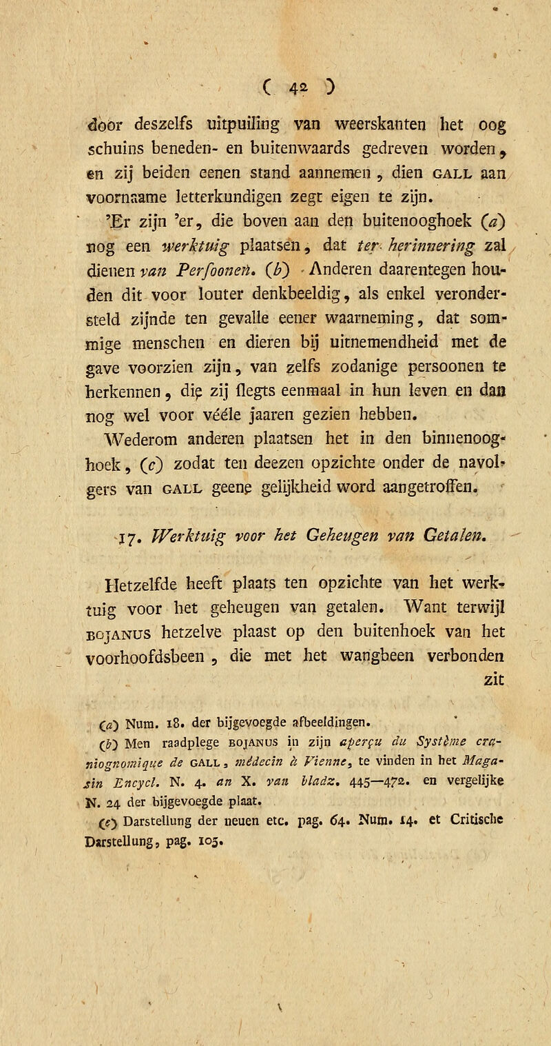 door deszelfs uitpuiling van weerskanten het oog schuins beneden- en buitenwaards gedreven worden^ en zij beiden eenen stand aannemen , dien gall aan voornaame letterkundigen zegt eigen te zijn. 'Er zijn 'er, die boven aan den buitenooghoek (a) nog een werktuig plaatsen, dat ter- herimjering zal dienen van Perfooiien. (l?) - Anderen daarentegen hou- den dit voor louter denkbeeldig, als enkel veronder- steld zijnde ten gevalle eener waarneming, dat som- mige menschen en dieren bij uitnemendheid met de gave voorzien zijn, van zelfs zodanige persoonen te herkennen, di^ zij llegts eenmaal in hun leven en daiï rog wel voor vééle jaaren gezien hebben. Wederom anderen plaatsen het in den binnenoog- hoek, (O zodat ten deezen opzichte onder de navol gers van gall geeng gelijkheid word aangetroffen. Ï7. Werktuig voor het Geheugen van Getaïen. Hetzelfde heeft plaats ten opzichte van het werk-? tuig voor het geheugen van getalen. Want terwijl BojANUS hetzelve plaast op den buitenhoek van het voorhoofdsbeen , die met het wangbeen verbonden zit (fl) Nura. i8. der bijgevoegde afbeeldingen. (&) Men raadplege bojanus in zijn apej-gu du Système cra- niognom'ique de gall , médecin k Fienne, te vinden in het Maga- sin Encycl. N. 4. an X. van hladz. 445—4?'2. en vergelijke ■ N. 24 der bijgevoegde plaat. (f> Darstellung der neuen etc. pag. 04* Nutn. 14. et Critisclie Darstellung, pag. 105,