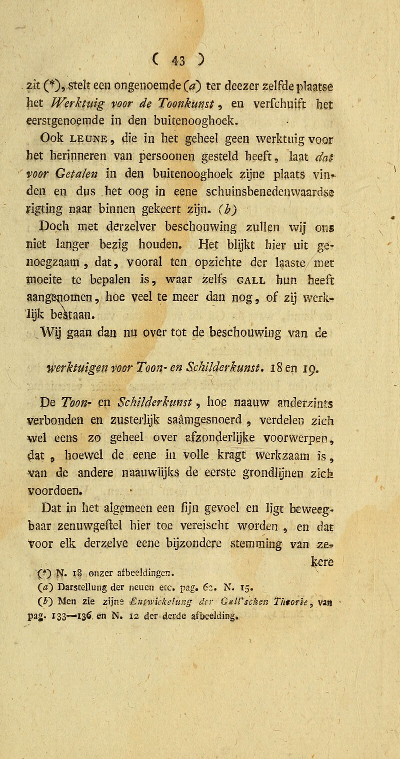 . zit (*), stelt een ongenoemde (<?) ter deezer zelfde phatse het Werktuig voor de Toonkunst, en verfchuift het eerstgenoemde in den buitenooghoek. Ook LEUNE, die in het geheel geen werktuig voor het herinneren van persoonen gesteld heeft, last dat voor Getalen in den buitenooghoek zijne plaats vin- den en dus het oog in eene schuinsbenedenwaardse figting naar binnen gekeert zijn. ih) Doch met derzelver beschouwing zullen wij ons niet langer bezig houden. Het blijkt hier uit ge- noegzaam , dat, vooral ten opzichte der laaste niet moeite te bepalen is, waar zelfs gall hun heeft aangenomen, hoe veel te meer dan nog, of zij werk- lijk begtaan. Wij gaan dan nu over tot de beschouwing van de werktuigen voor Toon- en Schilderkunst, i8en 19. De Toon- en Schilderkunst, hoe naauw anderzints verbonden en zusteiiijk saèmgesnoerd , verdelen zich wel eens zo geheel over afzonderlijke voorwerpen, dat , hoewel de eene in volle kragt werkzaam is, van de andere naauwlijks de eerste grondlijnen zich voordoen. Dat in het algemeen een fijn gevoel en ligt beweeg- baar zenuwgeflel hier toe vereischt worden , en daE Voor elk derzelve eene bijzondere stemming van ze- kere Xj^ N. 18 onzer afbeeldingen. (^) Darscellung der neueii &tc. pag. 6z. N. 15. (Ji') Men zie zijne Euiwickelung der GslPschen Thtorie, van paj. 133—13Ö, en N. 12 der derde afbeelding.