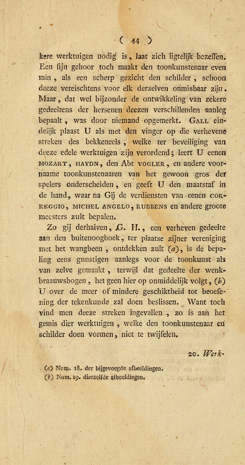 kere werktuigen nodig' is, Iaat zich ligtelijk bezefFen. Een fijn gehoor toch maakt den toonkunstenaar even min , als een scherp gezicht den schilder , schoon deeze vereischtens voor elk derzelven onmisbaar zijn. Maar, dat wel bijzonder de ontwikkeling van zekere gedeeltens der hersenen deezen verschillenden aanleg bepaalt, was door niemand opgemerkt. Gall ein- delijk plaast U als met den vinger op die verhevene streken des bekkeneels , welke ter beveiliging van deeze edele werktuigen zijn verordend; leert U eenen MOZART, HAYDN, den Abt vOGLER, Qï! andere voor- naame toonkunstenaaren van het gewoon gros der spelers onderscheiden, en geeft U den maatstaf in de hand, waarna Gij de verdiensten van eenen cor- REGGio, MiCHEL ANGELO, RUBBENS en andere groote meesters zult bepalen. Zo gij derhalven, Xj. H. , een verheven gedeelte aan den buitenooghoek, ter plaatse zijner vereniging met het wangbeen , ontdekken zult (z?), is de bepa- ling eens gunstigen aanlegs voor de toonkunst als van zelve gemaakt , terwijl dat gedeelte der wenk- braauwsbogen , het'geen hier op onmiddelijk volgt, (_h^ U over de meer of mindere geschiktheid tot beoefe- ning der tekenkunde zal doen beslissen. Want toch vind men deeze streken ingevallen , zo is aan het gemis dier werktuigen , welke den toonkunstenaar en schilder doen vormen, niet te twijfelen. 20. PFer^' Cö) Niitp. i8. der bijgevoegde afbeeldingen, (J) Num. 19. dierzelfde afbeeldingen.