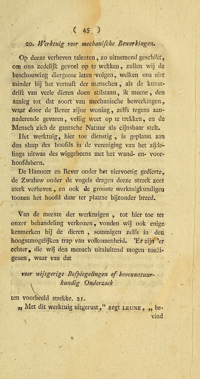2.0. IVerktuïg voor mechanlfche Bewerkingen. Op deeze verheven talenten, zo uitnemend geschikt^ Om oiis zedelijk gevoel pp te wekken, zullen wij de beschouwing diergeene laten volgen, welken ons niet minder bij het vernuft der menschen, als de kunst- drift van veele dieren doen stilstaan, ik meene, den aanleg tot dat soort van mechanische bewerkingen, 'Waat door de Bever zijne woning, zelfs tegens aan- naderende gevaren, veilig weet op te trekken, en de Mensch zich de gantsche Natuur als cijnsbaar stelt. Het werktuig, hier toe dienstig , is geplaast aan den slaap des hoofds in de vereniging van het zijde- lings uitwas des wiggebeens met het wand- en- voor- hoofdsbeen. De Hamster en Bever onder het viervoetig gedierte, de Zwaluw onder de vogels dragen deeze streek zeer sterk verheven, en ook de grooste werktuigkundigea toonen het hoofd daar ter plaatse bijzonder breed. Van de meeste der werktuigen , tot hier toe ter onzer behandeling verkozen, vonden wij ook enige, kenmerken bij de dieren , sommigen zelfs in den hoogstmogelijken trap van volkomenheid. 'Er zijn 'er echter, die wij den mensch uitsluitend mogen toeëi- genen, waar van dat voor wijsgerige Befpiegeïingen of bovennatuur- . kundig Onderzoek . ■* ■ 'v ten voorbeeld strekke. 21. „ Met dit werktuig uitgerust, zegt leune , „ be- vind