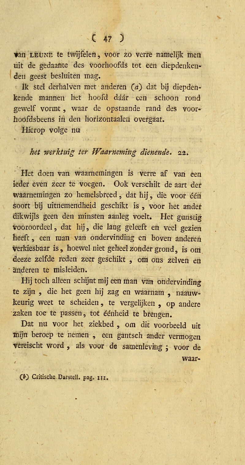 $2X1 LEUNE te twijfelen, voor zo verre namelijk men liit de gedaante des voorhoofds tot een diepdenken- i den geest besluiten mag. Ik stel derhalven met anderen Qa) dat bij diepden- kende mannen het hoofd diir een schoon rond gewelf vormt, waar de opstaande rand des voor- hoofdsbeens iri den horizontaaien overgaat. Hierop volge nu hei werktuig ter Waarneming dienende, 22. Het doen van waarnemingen is verre af van een ieder even zeer te voegen. Ook verschilt de aart der waarnemingen zo hemelsbreed, dat hij, die voor één soort bij uitnemendheid geschikt is , voor het andet dikwijls geen den minsten aanleg voelt. Het gunstig vooroordeel, dat hij, die lang geleeft en veel gezien hééft, een man van ondervinding en boven anderen verkiesbaar is, hoewel niet geheel zonder grond, is om deeze zelfde reden zeer geschikt , om ons zelven en anderen te misleiden. Hij toch alleen schijnt mij een man van ondervinding te zijn , die het geen hij zag en waarnam , naauw- keurig weet te scheiden, te vergelijken , op andere zaken toe te passen, tot éénheid te brengen. Dat nu voor het ziekbed , om dit voorbeeld uit ihijn beroep te nemen , een gantsch ander vermogen vereischt word , als voor de samenleving ; voor de waar- C*) Clitische-Darstell. pag. m.