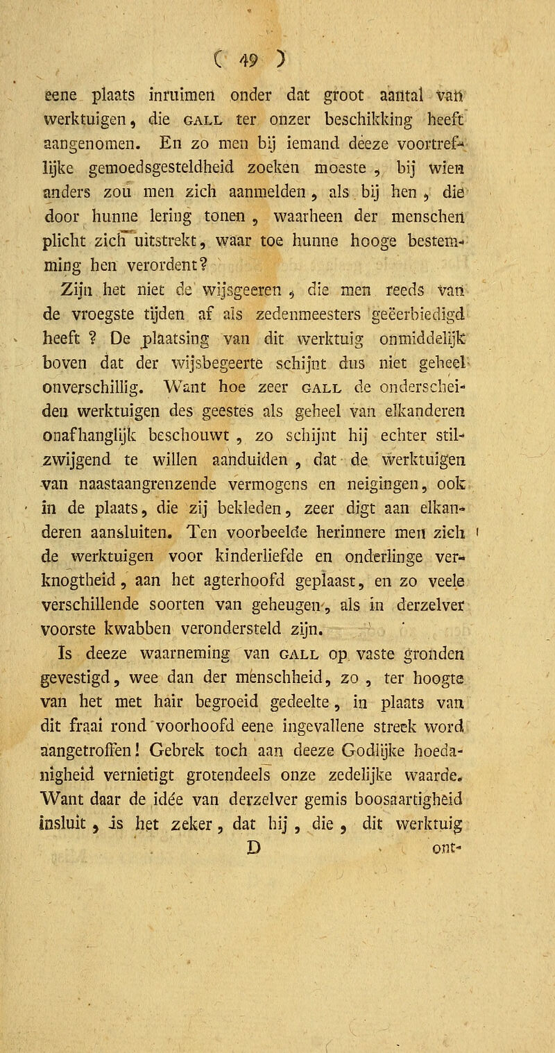 eene plaats inmimeii onder dat groot aantal vati werktuigen, die gall ter onzer beschikking heeft aangenomen. En zo men bij iemand déeze voortref- lijke gemoedsgesteldheid zoeken moeste , bij wien anders zou men zich aanmelden, als bij hen , diö door hunne lering tonen , waarheen der menschen plicht ziclT uitstrekt, waar toe hunne hooge bestem- ming hen verordent? Zijn het niet de wijsgeeren ^ die men reeds vati de vroegste tijden af als zedenmeesters geëerbiedigd heeft ? De plaatsing van dit werktuig onmidddijk boven dat der wijsbegeerte schijnt dus niet geheel- onverschillig. Want hoe zeer gall de onderschei- den werktuigen des geestes als geheel van eikanderen onafhanglijk beschouwt , zo schijnt hij echter stil- zwijgend te willen aanduiden , dat de werktuigen -van naastaangrenzende vermogens en neigingen, ook in de plaats, die zij bekleden, zeer digt aan eikan- deren aansluiten. Ten voorbeelde herinnere men zich ' de werktuigen voor kinderliefde en onderlinge ver^ knogtheid, aan het agterhoofd geplaast, en zo veele verschillende soorten van geheugen-, als in derzelver voorste kwabben verondersteld zijn. Is deeze waarneming van gall op. vaste gronden gevestigd, wee dan der mènschheid, zo , ter hoogte van het met hair begroeid gedeelte, in plaats van dit fraai rond'voorhoofd eene ingevallene streek word aangetroffen! Gebrek toch aan deeze Godlijke hoeda- nigheid vernietigt grotendeels onze zedelijke waarde. Want daar de idéé van derzdver gemis boosaartigheid insluit 5 is het zeker, dat hij , die , dit werktuig D ■ ont-
