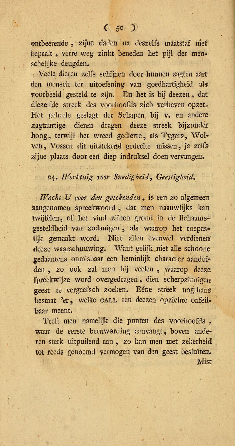 ontbeereïïde , tljne daden na deszelfs maatstaf met bepaalt , verre weg zinkt beneden het pijl der meïi-* schelijke deugden. Veele dieren zelfs schijnen door hunnen 2;agten aart den mensch ter uitoefening van goedhartigheid als voorbeeld gesteld te zijn. En het is bij deezen, dat diezelfde streek des voorhoofds zich verheven opzet* Het geheele geslagt der Schapen bij v. en andere zagtaartige dieren dragen deeze streek bijzonder hoog, terwijl het wreed gedierte, als Tygers, Wol- ven, Vossen dit uitstekend gedeelte missen, ja zelfs zijne plaats door een diep indruksel doen vervangen. 54. Werktuig voor Snedigheid^ Geestigheid. Wacht XJ voor den getekenden, is een zo algemeen aangenomen spreekwoord , dat men naauwlijks kan twijfelen, of het vind zijnen grond in de lichaams- gesteldheid van zodanigen , als waarop het toepas- lijk gemaakt word. Niet allen evenwel verdienen deeze waarschuüwing. Want gelijk niet alle schoone gedaantens onmisbaar een beminlijk charactcr aandui- den 5 zo ook zal men bij veelen , waarop deeze fpreekwijze word overgedragen, dien scherpzinnigen geest te vergeefsch zoeken. Eéne streek nogthans bestaat 'er, welke gall ten deezen opzichte onfeil- baar meent. Treft men namelijk die punten des voorhoofds , waar de eerste beenwording aanvangt, boven ande- ren sterk uitpuilend aan, zo kan men met zekerheid tot reeds genoemd vermogen van den geest besluiten. Mist