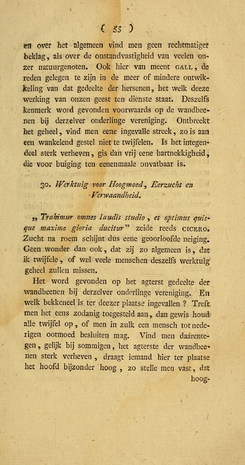 en over het algemeen vind men geen rechtmatiger beklag, als over de onstandvastigheid van veelen on- zer natuurgenoten. Ook hier van meent gall, de reden gelegen te zijn in de meer of mindere ontwik- keling van dat gedeelte der hersenen, het welk deeze werking van onzen geest ten dienste staat. Deszelfs kenmerk word gevonden voorwaards op de wandbee- iien bij derzelver onderlinge vereniging. Ontbreekt het geheel, vind men eene ingevalle streek, zo is aan een wankelend gestel niet te twijfelen. Is het integen- deel sterk verheven, gis dan vrij eene hartnekkigheid, die voor buiging ten eenenmaale onvatbaar is. 30. JVefktuïg voor Hoogmoed^ Eerzucht en •Verwaandheid. „ TraUmur omnes laudis studio , et optimiis quis' que maxime gloria ducitur'' zeide reeds cicerOo Zu-cht na roem schijnt dus eene geoorloofde neiging» Geen wonder dan ook, dat zij zo algemeen is, dat ik twijfele, of wel veele menschen deszelfs werktuig geheel zullen missen. Het word gevonden op het agterst gedeelte der wandbeenen bij derzelver onderlinge vereniging. En welk bekkeneel is ter deezer plaatse ingevallen ? Treft men het eens zodanig toe-gesteld aan, dan gewis houd alle twijfel op, of men in zulk een mensch totnede- ligen ootmoed besluiten mag. Vind men daarente- gen, gelijk bij sommigen, het agterste der wandbee^ nen sterk verheven , draagt iemand hier ter plaatse het hoofd bijzonder hoog , zo stelle men vast, dat hoog-