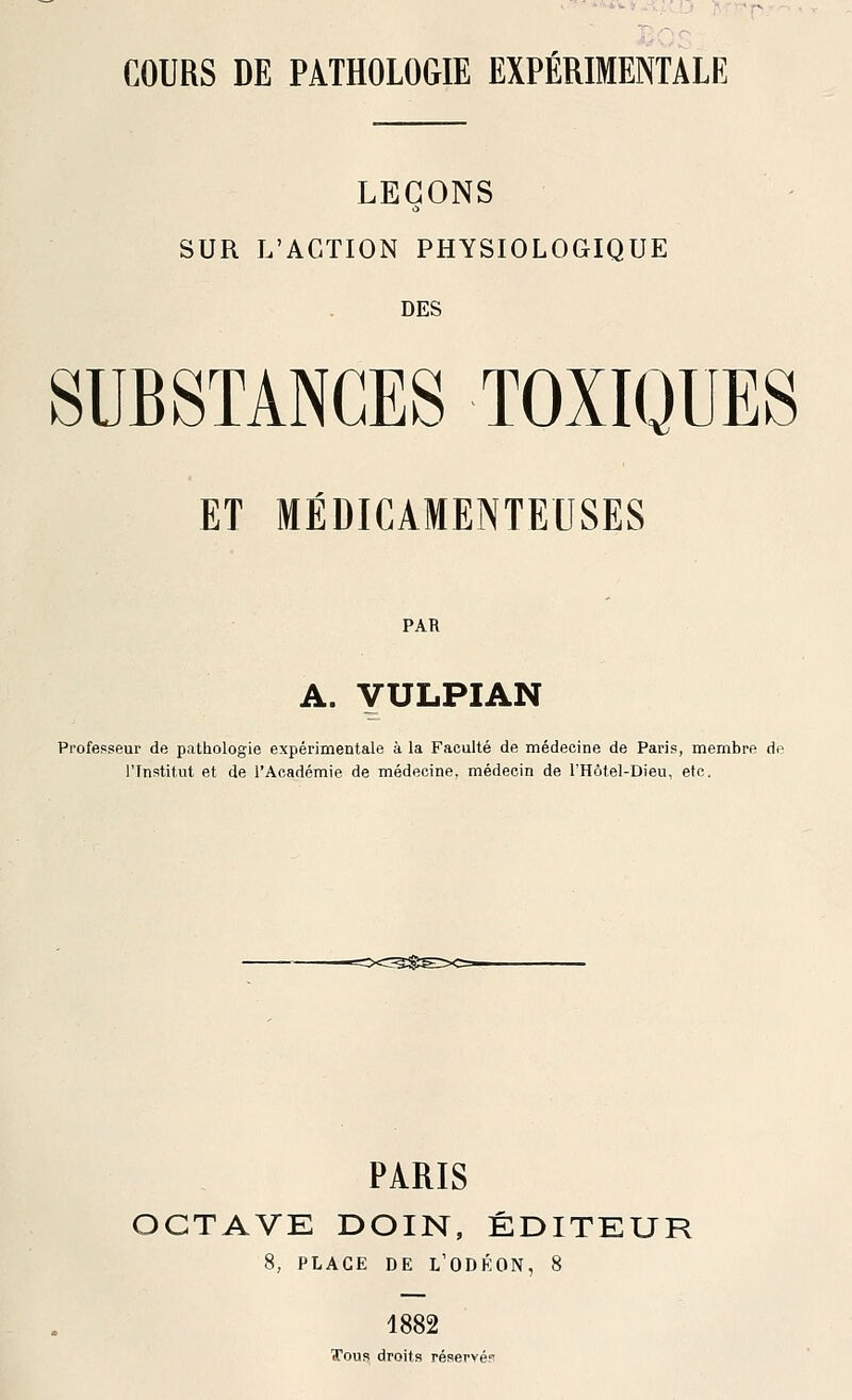 COURS DE PATHOLOGIE EXPÉRIMENTALE LEÇONS SUR L'ACTION PHYSIOLOGIQUE DES SUBSTANCES TOXIQUES ET MÉDICAMENTEUSES PAR A. yULPIAN Professeur de pathologie expérimentale à la Faculté de médecine de Paris, membre do l'Institut et de l'Académie de médecine, médecin de l'Hôtel-Dieu, etc. PARIS CTAVE DOIN, ÉDITEUR 8, PLACE DE L'ODÉON, 8 4882 Tous droits réseryé?