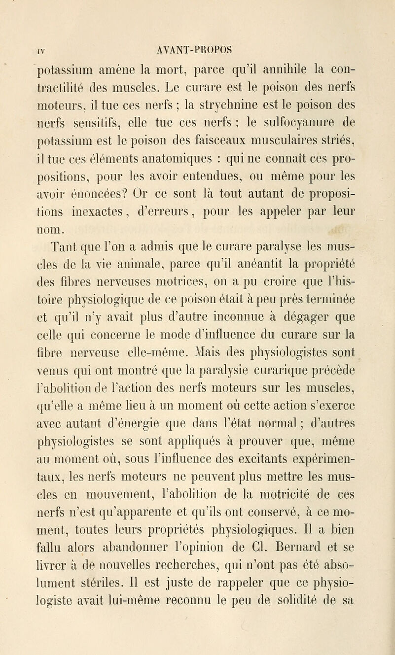 potassium amène la mort, parce qu'il annihile la con- tractilité des muscles. Le curare est le poison des nerfs moteurs, il tue ces nerfs ; la strychnine est le poison des nerfs sensitifs, elle tue ces nerfs ; le sulfocyanure de potassium est le poison des faisceaux musculaires striés, il tue ces éléments anatomiques : qui ne connaît ces pro- positions, pour les avoir entendues, ou même pour les avoir énoncées? Or ce sont là tout autant de proposi- tions inexactes, d'erreurs, pour les appeler par leur nom. Tant que l'on a admis que le curare paralyse les mus- cles de la vie animale, parce qu'il anéantit la propriété des fihres nerveuses motrices, on a pu croire que l'his- toire physiologique de ce poison était à peu près terminée et qu'il n'y avait plus d'autre inconnue à dégager que celle qui concerne le mode d'influence du curare sur la fibre nerveuse elle-même. Mais des physiologistes sont venus qui ont montré que la paralysie curarique précède l'aboKtionde l'action des nerfs moteurs sur les muscles, qu'elle a même lieu à un moment où cette action s'exerce avec autant d'énergie que dans l'état normal ; d'autres physiologistes se sont appliqués à prouver que, même au moment où, sous l'influence des excitants expérimen- taux, les nerfs moteurs ne peuvent plus mettre les mus- cles en mouvement, l'abolition de la motricité de ces nerfs n'est qu'apparente et qu'ils ont conserA^é, à ce mo- ment, toutes leurs propriétés physiologiques. Il a bien fallu alors abandonner l'opinion de Cl. Bernard et se livrer à de nouvelles recherches, qui n'ont pas été abso- lument stériles. Il est juste de rappeler que ce physio- logiste avait lui-même reconnu le peu de soUdité de sa