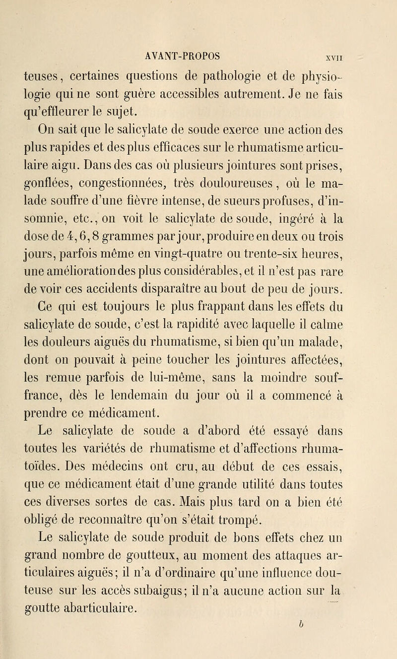 teuses, certaines questions de pathologie et de physio- logie qui ne sont guère accessibles autrement. Je ne fais qu'effleurer le sujet. On sait que le sahcylate de soude exerce une action des plus rapides et des plus efficaces sur le rhumatisme articu- laire aigu. Dans des cas où plusieurs jointures sont prises, gonflées, congestionnées, très douloureuses, où le ma- lade souffre d'une fièvre intense, de sueurs profuses, d'in- somnie, etc., on voit le salicylate de soude, ingéré à la dose de 4,6,8 grammes par jour, produire en deux ou trois jours, parfois même en vingt-quatre ou trente-six heures, une améhorationdes plus considérables, et il n'est pas rare de voir ces accidents disparaître au bout de peu de jours. Ce qui est toujours le plus frappant dans les effets du sahcylate de soude, c'est la rapidité avec laquelle il calme les douleurs aiguës du rhumatisme, si bien qu'un malade, dont on pouvait à peine toucher les jointures affectées, les remue parfois de lui-même, sans la moindre souf- france, dès le lendemain du jour où il a commencé à prendre ce médicament. Le sahcylate de soude a d'abord été essayé dans toutes les variétés de rhumatisme et d'affections rhuma- toides. Des médecins ont cru, au début de ces essais, que ce médicament était d'une grande utilité dans toutes ces diverses sortes de cas. Mais plus tard on a bien été obligé de reconnaître qu'on s'était trompé. Le sahcylate de soude produit de bons effets chez un grand nombre de goutteux, au moment des attaques ar- ticulaires aiguës ; il n'a d'ordinaire qu'une influence dou- teuse sur les accès subaigus ; il n'a aucune action sur la goutte abarticulaire. ~ b