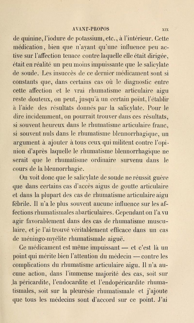 de quinine,Fiodure de potassium, etc., à l'intérieur. Cette médication, bien que n'ayant qu'une influence peu ac- tive sur l'affection tenace contre laquelle elle était dirigée, était en réalité un peu moins impuissante que le salicylate de soude. Les insuccès de ce dernier médicament sont si constants que, dans certains cas où le diagnostic entre cette affection et le vrai rhumatisme articulaire aigu reste douteux, on peut, jusqu'à un certain point, l'établir à l'aide des résultats donnés par la salicylate. Pour le dire incidemment, on pourrait trouver dans ces résultats, si souvent heureux dans le rhumatisme articulaire franc, si souvent nuls dans le rhumatisme blennorrhagique, un argument à ajouter à tous ceux qui mihtent contre l'opi- nion d'après laquelle le rhumatisme blennorrhagique ne serait que le rhumatisme ordinaire survenu dans le cours de la blennorrhagie. On voit donc que le sahcylate de soude ne réussit guère que dans certains cas d'accès aigus de goutte articulaire et dans la plupart des cas de rhumatisme articulaire aigu fébrile. Il n'a le plus souvent aucune influence sur les af- fections rhumatismales abarticulaires. Cependant on l'a vu agir favorablement dans des cas de rhumatisme muscu- laire, et je l'ai trouvé véritablement efficace dans un cas de méningo-myélite rhumatismale aiguë. Ce médicament est même impuissant — et c'est là un point qui mérite bien l'attention du médecin — contre les comphcations du rhumatisme articulaire aigu. Il n'a au- cune action, dans l'immense majorité des cas, soit sur .la péricardite, l'endocardite et l'endopéricardite rhuma- tismales, soit sur la pleurésie rhumatismale et j'ajoute que tous les médecins sont d'accord sur ce point. J'ai