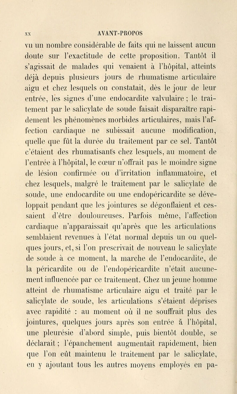 VU un nombre considérable de faits qui ne laissent aucun doute sur l'exactitude de cette proposition. Tantôt il s'aa^issait de malades qui venaient à l'hôpital, atteints déjà depuis plusieurs jours de rhumatisme articulaire aigu et chez lesquels on constatait, dès le jour de leur entrée, les signes d'une endocardite valvulaire ; le trai- tement par le salicylate de soude faisait disparaître rapi- dement les phénomènes morbides articulaires, mais l'af- fection cardiaque ne subissait aucune modification, quelle que fût la durée du traitement par ce sel. Tantôt c'étaient des rhumatisants chez lesquels, au moment de l'entrée à l'hôpital, le cœur n'offrait pas le moindre signe de lésion confirmée ou d'irritation inflammatoire, et chez lesquels, malgré le traitement par le salicylate de soude, une endocardite ou une endopéricardite se déve- loppait pendant que les jointures se dégonflaient et ces- saient d'être douloureuses. Parfois même, l'aff'ection cardiaque n'apparaissait qu'après que les articulations semblaient revenues à l'état normal depuis un ou quel- ques jours, et, si l'on prescrivait de nouveau le sahcylate de soude à ce moment, la marche de l'endocardite, de la péricardite ou de l'endopéricardite n'était aucune- ment influencée par ce traitement. Chez un jeune homme atteint de rhumatisme articulaire aigu et traité par le salicylate de soude, les articulations s'étaient déprises avec rapidité : au moment où il ne souffrait plus des jointures, quelques jours après son entrée 'a l'hôpital, une pleurésie d'abord simple, puis bientôt double, se déclarait ; l'épanchement augmentait rapidement, bien que l'on eût maintenu le traitement par le sahcylate, en y ajoutant tous les autres moyens employés en pa-