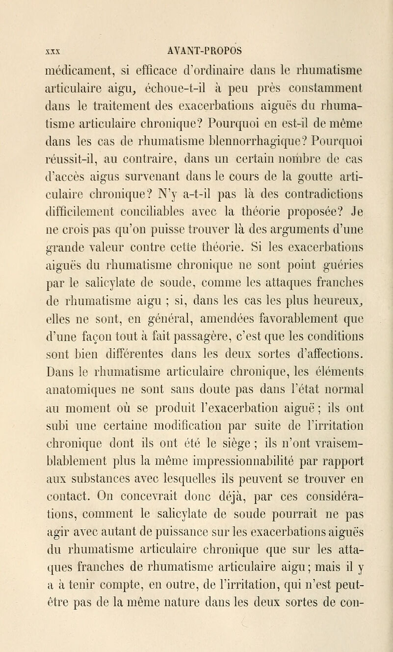 médicament, si efficace d'ordinaire dans le rhumatisme articulaire aigu, échoue-t-il à peu près constamment dans le traitement des exacerbations aiguës du rhuma- tisme articulaire chronique? Pourquoi en est-il de même dans les cas de rhumatisme blennorrhagique? Pourquoi réussit-il, au contraire, dans un certain nombre de cas d'accès aigus survenant dans le cours de la goutte arti- culaire chronique? N'y a-t-il pas là des contradictions difficilement conciliables avec la théorie proposée? Je ne crois pas qu'on puisse trouver là des arguments d'une grande valeur contre cette théorie. Si les exacerbations aiguës du rhumatisme chronique ne sont point guéries par le sahcylate de soude, comme les attaques franches de rhumatisme aigu ; si, dans les cas les plus heureux, elles ne sont, en général, amendées favorablement que d'une façon tout à fait passagère, c'est que les conditions sont bien différentes dans les deux sortes d'affections. Dans le rhumatisme articulaire chronique, les éléments anatomiques ne sont sans doute pas dans l'état normal au moment où se produit Fexacerbation aiguë ; ils ont subi une certaine modification par suite de l'irritation chronique dont ils ont été le siège ; ils n'ont vraisem- blablement plus la même impressionnabilité par rapport aux substances avec lesquefies ils peuvent se trouver en contact. On concevrait donc déjà, par ces considéra- tions, comment le sahcylate de soude pourrait ne pas agir avec autant de puissance sur les exacerbations aiguës du rhumatisme articulaire chronique que sur les atta- ques franches de rhumatisme articulaire aigu ; mais il y a à tenir compte, en outre, de l'irritation, qui n'est peut- être pas de la même nature dans les deux sortes de con-