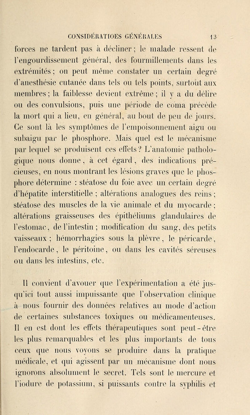 forces ne tardent pas à décliner ; le malade ressent de l'engourdissement général, des fourmillements dans les extrémités ; on peut même constater un certain degré d'anesthésie cutanée dans tels ou tels points, surtout aux membres ; la faiblesse devient extrême ; il y a du délire ou des convulsions, puis une période de coma précède la mort qui a lieu, en général, au bout de peu de jours. Ce sont là les symptômes de l'empoisonnement aigu ou subaigu par le phosphore. Mais quel est le mécanisme par lequel se produisent ces effets? L'anatomie patholo- gique nous donne, à cet égard, des indications pré- cieuses, en nous montrant les lésions graves que le phos- phore détermine : stéatose du foie avec un certain degré d'hépatite interstitielle ; altérations analogues des reins ; stéatose des muscles de la vie animale et du myocarde ; altérations graisseuses des épithéliums glandulaires de l'estomac, de l'intestin ; modification du sang, des petits vaisseaux ; hémorrhagies sous la plèvre, le péricarde, l'endocarde, le péritoine, ou dans les cavités séreuses ou dans les intestins, etc. Il convient d'avouer que l'expérimentation a été jus- qu'ici tout aussi impuissante que l'observation clinique à nous fournir des données relatives au mode d'action de certaines substances toxiques ou médicamenteuses. Il en est dont les effets thérapeutiques sont peut-être les plus remarquables et les plus importants de tous ceux que nous voyons se produire dans la pratique médicale, et qui agissent par un mécanisme dont nous ignorons absolument le secret. Tels sont le mercure et l'iodure de potassium, si puissants contre la syphilis et