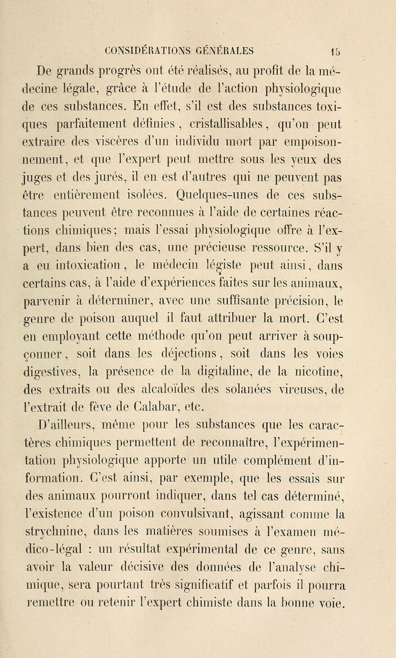 De grands progrès ont été réalisés, au profit de la mé- decine légale, grâce à l'étude de l'action physiologique de ces substances. En effet, s'il est des substances toxi- ques parfaitement définies , cristallisables, qu'on peut extraire des viscères d'un individu mort par empoison- nement, et que l'expert peut mettre sous les yeux des juges et des jurés, il en est d'autres qui ne peuvent pas être entièrement isolées. Quelques-unes de ces subs- tances peuvent être reconnues à l'aide de certaines réac- tions chimiques ; mais l'essai physiologique offre à l'ex- pert, dans bien des cas, une précieuse ressource. S'il y a eu intoxication, le médecin légiste peut ainsi, dans certains cas, à l'aide d'expériences faites sur les animaux, parvenir à déterminer, avec une suffisante précision, le genre de poison auquel il faut attribuer la mort. C'est en employant cette méthode qu'on peut arriver à soup- çonner , soit dans les déjections, soit dans les voies digestives, la présence de la digitahne, de la nicotine, des extraits ou des alcaloïdes des solanées vireuses, de l'extrait de fève de Galabar, etc. D'ailleurs, même pour les substances que les carac- tères chimiques permettent de reconnaître, l'expérimen- tation physiologique apporte un utile complément d'in- formation. C'est ainsi, par exemple, que les essais sur des animaux pourront indiquer, dans tel cas déterminé, l'existence d'un poison convulsivant, agissant comme la strychnine, dans les matières soumises à l'examen mé- dico-légal : un résultat expérimental de ce genre, sans avoir la valeur décisive des données de l'analyse chi- mique, sera pourtant très significatif et parfois il pourra remettre ou retenir l'expert chimiste dans la bonne voie.