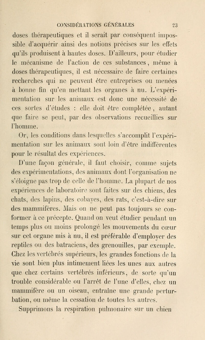 doses thérapeutiques et il serait par conséquent impos- sible d'acquérir ainsi des notions précises sur les effets qu'ils produisent à hautes doses. D'ailleurs, pour étudier le mécanisme de l'action de ces substances, même à doses thérapeutiques, il est nécessaire de faire certaines recherches qui ne peuvent être entreprises ou menées à bonne fin qu'en mettant les organes à nu. L'expéri- mentation sur les animaux est donc une nécessité de ces sortes d'études : elle doit être complétée , autant que faire se peut, par des observations recueiUies sur l'homme. Or, les conditions dans lesquelles s'accomplit l'expéri- mentation sur les animaux sont loin d'être indifférentes pour le résultat des expériences. D'une façon générale, il faut choisir, comme sujets des expérimentations, des animaux dont l'organisation ne s'éloigne pas trop de celle de l'homme. La plupart de nos expériences de laboratoire sont faites sur des chiens, des chats, des lapins, des cobayes, des rats, c'est-à-dire sur des mammifères. Mais on ne peut pas toujours se con- former à ce précepte. Quand on veut étudier pendant un temps plus ou moins prolongé les mouvements du cœur sur cet organe mis à nu, il est préférable d'employer des reptiles ou des batraciens, des grenouilles, par exemple. Chez les vertébrés supérieurs, les grandes fonctions de la vie sont bien plus intimement hées les unes aux autres que chez certains vertébrés inférieurs, de sorte qu'un trouble considérable ou l'arrêt de l'une d'elles, chez un mammifère ou un oiseau, entraîne une grande pertur- bation, ou même la cessation de toutes les autres. Supprimons la respiration pulmonaire sur un chien