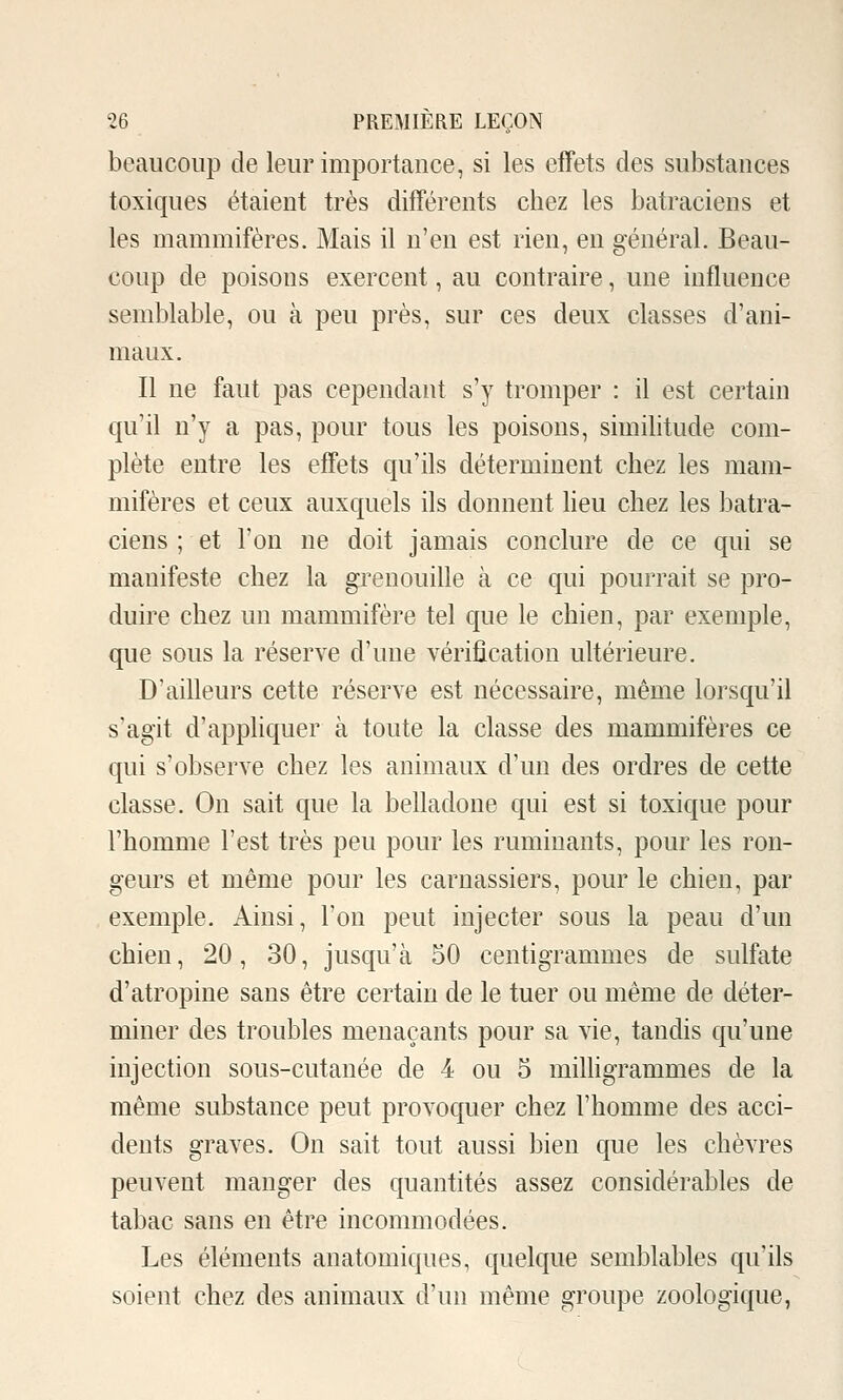 beaucoup de leur importance, si les effets des substances toxiques étaient très différents chez les batraciens et les mammifères. Mais il n'en est rien, en général. Beau- coup de poisons exercent, au contraire, une influence semblable, ou à peu près, sur ces deux classes d'ani- maux. Il ne faut pas cependant s'y tromper : il est certain qu'il n'y a pas, pour tous les poisons, similitude com- plète entre les effets qu'ils déterminent chez les mam- mifères et ceux auxquels ils donnent heu chez les batra- ciens ; et l'on ne doit jamais conclure de ce qui se manifeste chez la grenouille à ce qui pourrait se pro- duire chez un mammifère tel que le chien, par exemple, que sous la réserve d'une vérification ultérieure. D'ailleurs cette réserve est nécessaire, même lorsqu'il s'agit d'appliquer à toute la classe des mammifères ce qui s'observe chez les animaux d'un des ordres de cette classe. On sait que la belladone qui est si toxique pour l'homme l'est très peu pour les ruminants, pour les ron- geurs et même pour les carnassiers, pour le chien, par exemple. Ainsi, l'on peut injecter sous la peau d'un chien, 20, 30, jusqu'à 50 centigrammes de sulfate d'atropine sans être certain de le tuer ou même de déter- miner des troubles menaçants pour sa vie, tandis qu'une injection sous-cutanée de 4 ou 5 milligrammes de la même substance peut provoquer chez l'homme des acci- dents graves. On sait tout aussi bien que les chèvres peuvent manger des quantités assez considérables de tabac sans en être incommodées. Les éléments anatomiques, quelque semblables qu'ils soient chez des animaux d'un même groupe zoologique,