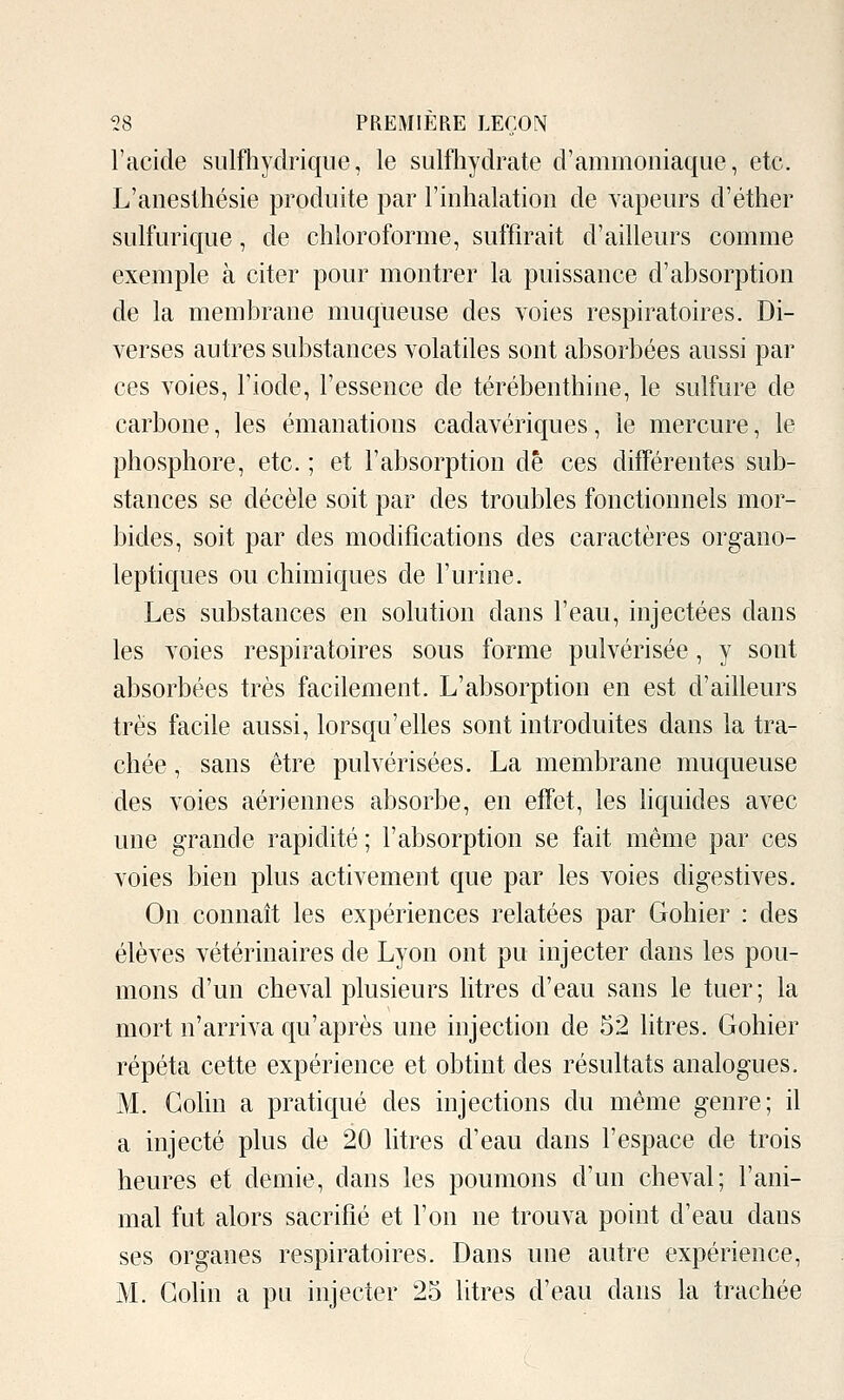 l'acide sulfhydriqiie, le sulfliydrate d'ammoniaque, etc. L'anesllîésie produite par l'inhalation de vapeurs d'éther sulfurique, de chloroforme, suffirait d'ailleurs comme exemple à citer pour montrer la puissance d'absorption de la membrane muqueuse des voies respiratoires. Di- verses autres substances volatiles sont absorbées aussi par ces voies, l'iode, l'essence de térébenthine, le sulfure de carbone, les émanations cadavériques, le mercure, le phosphore, etc. ; et l'absorption de ces différentes sub- stances se décèle soit par des troubles fonctionnels mor- bides, soit par des modifications des caractères organo- leptiques ou chimiques de l'urine. Les substances en solution dans l'eau, injectées dans les voies respiratoires sous forme pulvérisée, y sont absorbées très facilement. L'absorption en est d'ailleurs très facile aussi, lorsqu'elles sont introduites dans la tra- chée , sans être pulvérisées. La membrane muqueuse des voies aériennes absorbe, en effet, les liquides avec une grande rapidité; l'absorption se fait même par ces voies bien plus activement que par les voies digestives. On connaît les expériences relatées par Gohier : des élèves vétérinaires de Lyon ont pu injecter dans les pou- mons d'un chcA^al plusieurs litres d'eau sans le tuer; la mort n'arriva qu'après une injection de 52 litres. Gohier répéta cette expérience et obtint des résultats analogues. M. Colin a pratiqué des injections du même genre; il a injecté plus de 20 litres d'eau dans l'espace de trois heures et demie, dans les poumons d'un cheval; l'ani- mal fut alors sacrifié et l'on ne trouva point d'eau dans ses organes respiratoires. Dans une autre expérience, M. Colin a pu injecter 25 litres d'eau dans la trachée