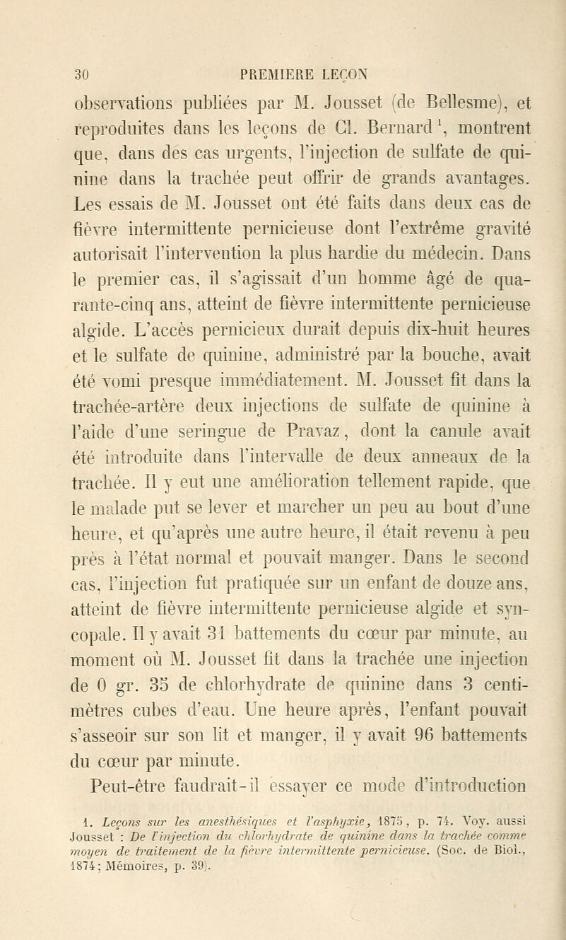 observations publiées par M. Joiisset (de Bellesme), et reproduites dans les leçons de Cl. Bernard \ montrent que, dans des cas urgents, l'injection de sulfate de qui- nine dans la trachée peut oiTrir de grands avantages. Les essais de M. Jousset ont été faits dans deux cas de fièvre intermittente pernicieuse dont l'extrême gravité autorisait l'intervention la plus hardie du médecin. Dans le premier cas, il s'agissait d'un homme âgé de qua- rante-cinq ans, atteint de fièvre intermittente pernicieuse algide. L'accès pernicieux durait depuis dix-huit heures et le sulfate de quinine, administré par la bouche, avait été vomi presque immédiatement. M. Jousset fît dans la trachée-artère deux injections de sulfate de quinine à l'aide d'une seringue de Pravaz, dont la canule avait été introduite dans l'intervalle de deux anneaux de la trachée. Il y eut une améUoration tellement rapide, que le malade put se lever et marcher un peu au bout d'une heure, et qu'après une autre heure, il était revenu à peu près à l'état normal et pouvait manger. Dans le second cas, l'injection fut pratiquée sur un enfant de douze ans, atteint de fièvre intermittente pernicieuse algide et syn- copale. Il y avait 31 battements du cœur par minute, au moment où M. Jousset fit dans la trachée une injection de 0 gr. 3o de chlorhydrate de quinine dans 3 centi- mètres cubes d'eau. Une heure après, l'enfant pouvait s'asseoir sur son lit et manger, il y avait 96 battements du cœur par minute. Peut-être faudrait-il essayer ce mode d'introduction 1. Leço)îs sw les anesthésiques et l'asphyxie, 1875 , p. 74. Voy. aussi Jousset : De Vinjeetion du chlorhydrate de quinine dans la trachée comme moyen de traitement de la fièvre intermittente pernicieuse. (Soc. de Biol., 1874; Mémoires, p. 39}.