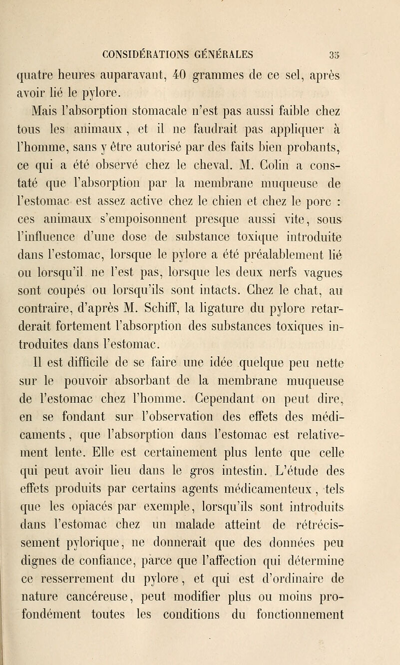 quatre heures auparavant, 40 grammes de ce sel, après avoir lié le pylore. Mais l'absorption stomacale n'est pas aussi faible chez tous les animaux , et il ne faudrait pas appliquer à l'homme, sans y être autorisé par des faits bien probants^ ce qui a été observé chez le cheval. M. Colin a cons- taté que l'absorption par la membrane muqueuse de l'estomac est assez active chez le chien et chez le porc : ces animaux s'empoisonnent presque aussi vite, sous l'influence d'une dose de substance toxique introduite dans l'estomac, lorsque le pylore a été préalablement lié ou lorsqu'il ne l'est pas, lorsque les deux nerfs vagues sont coupés ou lorsqu'ils sont intacts. Chez le chat, au contraire, d'après M. SchifF, la ligature du pylore retar- derait fortement l'absorption des substances toxiques in- troduites dans l'estomac. Il est difficile de se faire une idée quelque peu nette sur le pouvoir absorbant de la membrane muqueuse de l'estomac chez l'homme. Cependant on peut dire, en se fondant sur l'observation des effets des médi- caments , que l'absorption dans l'estomac est relative- ment lente. Elle est certainement plus lente que celle qui peut avoir lieu dans le gros intestin. L'étude des effets produits par certains agents médicamenteux, tels que les opiacés par exemple, lorsqu'ils sont introduits dans l'estomac chez un malade atteint de rétrécis- sement pylorique, ne donnerait que des données peu dignes de confiance, parce que l'affection qui détermine ce resserrement du pylore, et qui est d'ordinaire de nature cancéreuse, peut modifier plus ou moins pro- fondément toutes les conditions du fonctionnement