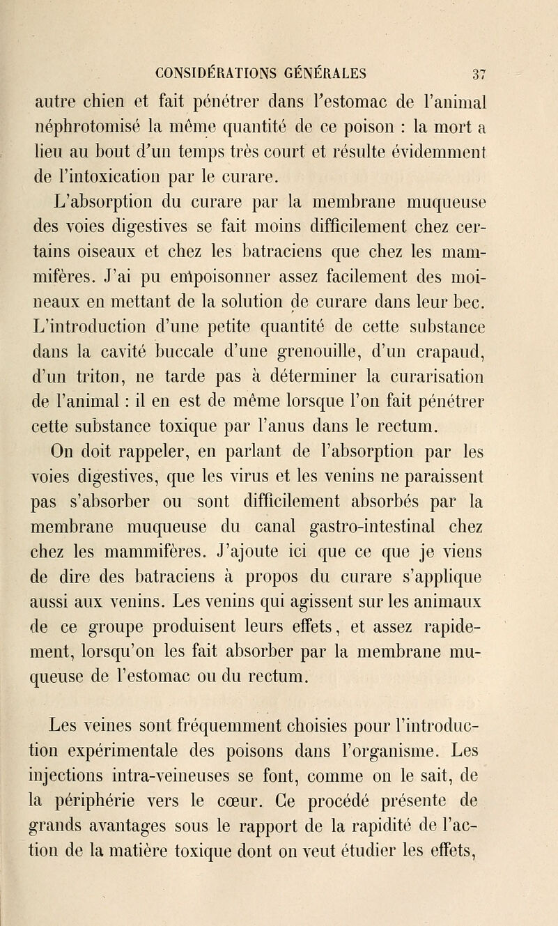 autre chien et fait pénétrer dans restomac de l'animal néphrotomisé la même quantité de ce poison : la mort a lieu au bout d\in temps très court et résulte évidemment de l'intoxication par le curare. L'absorption du curare par la membrane muqueuse des voies digestives se fait moins difficilement chez cer- tains oiseaux et chez les batraciens que chez les mam- mifères. J'ai pu enlpoisonner assez facilement des moi- neaux en mettant de la solution de curare dans leur bec. L'introduction d'une petite quantité de cette substance dans la cavité buccale d'une grenouille, d'un crapaud, d'un triton, ne tarde pas à déterminer la curarisation de l'animal : il en est de même lorsque l'on fait pénétrer cette substance toxique par l'anus dans le rectum. On doit rappeler, en parlant de l'absorption par les Aboies digestives, que les virus et les venins ne paraissent pas s'absorber ou sont difficilement absorbés par la membrane muqueuse du canal gastro-intestinal chez chez les mammifères. J'ajoute ici que ce que je viens de dire des batraciens à propos du curare s'apphque aussi aux venins. Les venins qui agissent sur les animaux de ce groupe produisent leurs effets, et assez rapide- ment, lorsqu'on les fait absorber par la membrane mu- queuse de l'estomac ou du rectum. Les veines sont fréquemment choisies pour l'introduc- tion expérimentale des poisons dans l'organisme. Les injections intra-veineuses se font, comme on le sait, de la périphérie vers le cœur. Ce procédé présente de grands avantages sous le rapport de la rapidité de l'ac- tion de la matière toxique dont on veut étudier les effets,