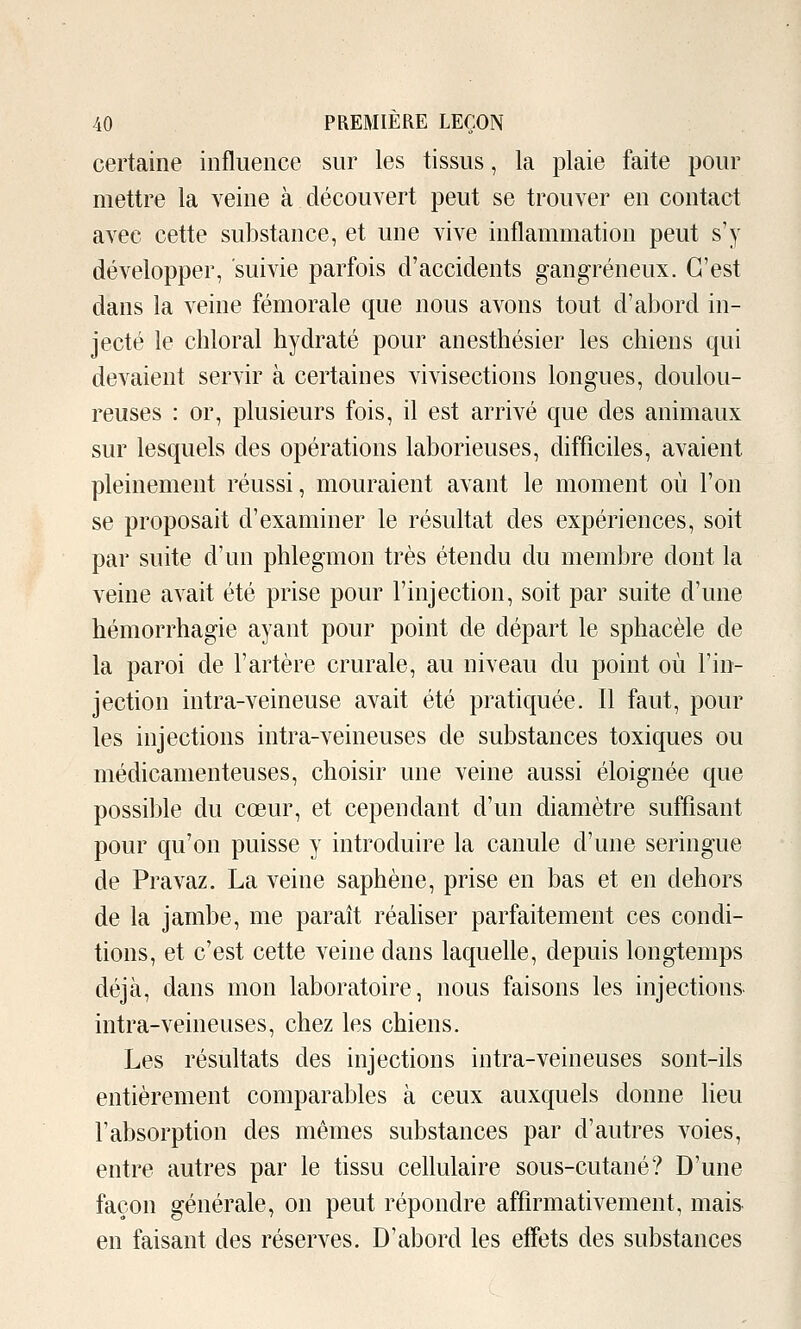 certaine influence sur les tissus, la plaie faite pour mettre la veine à découvert peut se trouver en contact avec cette substance, et une vive inflammation peut s'y développer, suivie parfois d'accidents gangreneux. C'est dans la veine fémorale que nous avons tout d'abord in- jecté le chloral hydraté pour anesthésier les chiens qui devaient servir à certaines vivisections longues, doulou- reuses : or, plusieurs fois, il est arrivé que des animaux sur lesquels des opérations laborieuses, difficiles, avaient pleinement réussi, mouraient avant le moment où l'on se proposait d'examiner le résultat des expériences, soit par suite d'un phlegmon très étendu du membre dont la veine avait été prise pour l'injection, soit par suite d'une hémorrhagie ayant pour point de départ le sphacèle de la paroi de l'artère crurale, au niveau du point où l'in- jection intra-veineuse avait été pratiquée. Il faut, pour les injections intra-veineuses de substances toxiques ou médicamenteuses, choisir une veine aussi éloignée que possible du cœur, et cependant d'un diamètre suffisant pour qu'on puisse y introduire la canule d'une seringue de Pravaz. La veine saphène, prise en bas et en dehors de la jambe, me paraît réahser parfaitement ces condi- tions, et c'est cette veine dans laquelle, depuis longtemps déjà, dans mon laboratoire, nous faisons les injections intra-veineuses, chez les chiens. Les résultats des injections intra-veineuses sont-ils entièrement comparables à ceux auxquels donne lieu l'absorption des mêmes substances par d'autres voies, entre autres par le tissu cellulaire sous-cutané? D'une façon générale, on peut répondre affirmativement, mais en faisant des réserves. D'abord les effets des substances