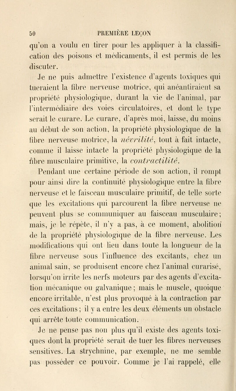 qu'on a voulu en tirer pour les appliquer à la classifi- cation des poisons et médicaments, il est permis de les discuter. Je ne puis admettre l'existence d'agents toxiques qui tueraient la fibre nerveuse motrice, qui anéantiraient sa propriété physiologique, durant la vie de l'animal, par l'intermédiaire des voies circulatoires, et dont le type serait le curare. Le curare, d'après moi, laisse, du moins au début de son action, la propriété physiologique de la fibre nerveuse motrice, la névrilité^ tout à fait intacte, comme il laisse intacte la propriété physiologique de la ï'îbre musculaire primitive, la contractilité. Pendant une certaine période de son action, il rompt pour ainsi dire la continuité physiologique entre la fibre nerveuse et le faisceau musculaire primitif, de telle sorte que les excitations qui parcourent la fibre nerveuse ne peuvent plus se communiquer au faisceau musculaire; mais, je le répète, il n'y a pas, à ce moment, abolition de la propriété physiologique de la fibre nerveuse. Les modifications qui ont heu dans toute la longueur de la fibre nerveuse sous l'influence des excitants, chez un animal sain, se produisent encore chez l'animal curarisé, lorsqu'on irrite les nerfs moteurs par des agents d'excita- tion mécanique ou galvanique ; mais le muscle, quoique encore irritable, n'est plus provoqué à la contraction par ces excitations ; il y a entre les deux éléments un obstacle qui arrête toute communication. Je ne pense pas non plus qu'il existe des agents toxi- ques dont la propriété serait de tuer les fibres nerveuses sensitives. La strychnine, par exemple, ne me semble pas posséder ce pouvoir. Comme je l'ai rappelé, elle