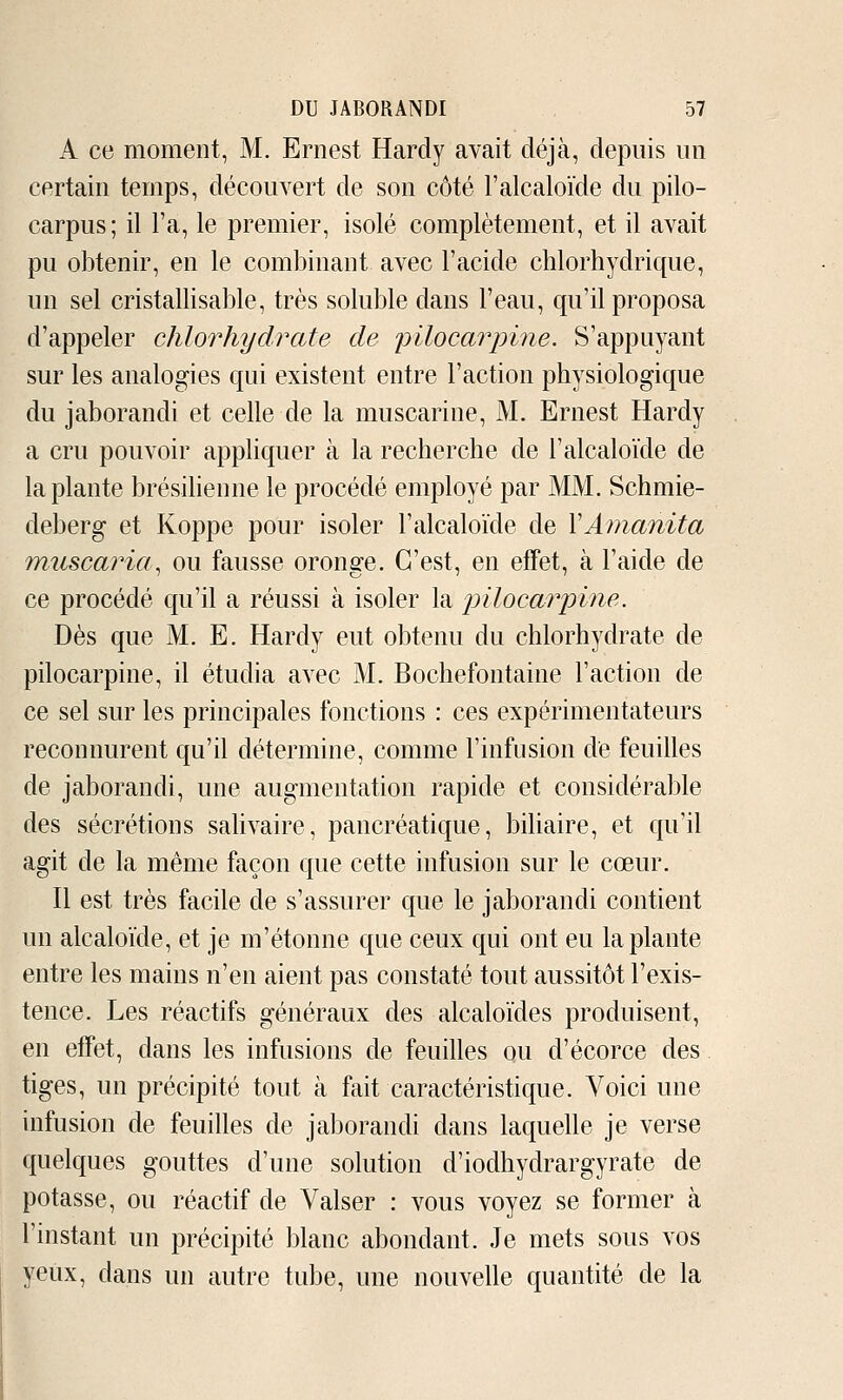 A ce moment, M. Ernest Hardy avait déjà, depuis un certain temps, découvert de son côté l'alcaloïde du pilo- carpus; il l'a, le premier, isolé complètement, et il avait pu obtenir, en le combinant avec l'acide chlorhydrique, un sel cristallisable, très soluble dans l'eau, qu'il proposa d'appeler chlorhydrate de pilocarinne. S'appuyant sur les analogies qui existent entre l'action physiologique du jaborandi et celle de la muscarine, M. Ernest Hardy a cru pouvoir appliquer à la recherche de l'alcaloïde de la plante brésilienne le procédé employé par MM. Schmie- deberg et Koppe pour isoler l'alcaloïde de VÂ?nanita muscaria^ ou fausse oronge. C'est, en efFet, à l'aide de ce procédé qu'il a réussi à isoler la pUocarpine. Dès que M. E. Hardy eut obtenu du chlorhydrate de pilocarpine, il étudia avec M. Bochefontaine l'action de ce sel sur les principales fonctions : ces expérimentateurs reconnurent qu'il détermine, comme l'infusion de feuilles de jaborandi, une augmentation rapide et considérable des sécrétions sahvaire, pancréatique, biliaire, et qu'il agit de la même façon que cette infusion sur le cœur. Il est très facile de s'assurer que le jaborandi contient un alcaloïde, et je m'étonne que ceux qui ont eu la plante entre les mains n'en aient pas constaté tout aussitôt l'exis- tence. Les réactifs généraux des alcaloïdes produisent, en effet, dans les infusions de feuilles ou d'écorce des tiges, un précipité tout à fait caractéristique. Voici une infusion de feuilles de jaborandi dans laquelle je verse quelques gouttes d'une solution d'iodhydrargyrate de potasse, ou réactif de Valser : vous voyez se former à l'instant un précipité blanc abondant. Je mets sous vos yeux, dans un autre tube, une nouvelle quantité de la