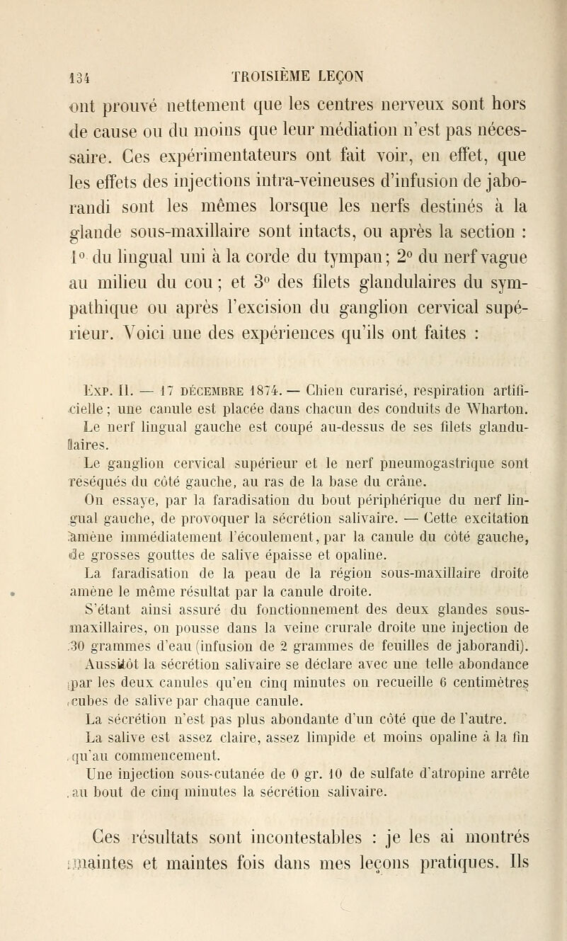 ont prouvé nettement que les centres nerveux sont hors de cause ou du moins que leur médiation n'est pas néces- saire. Ces expérimentateurs ont fait voir, en effet, que les effets des injections intra-veineuses d'infusion de jabo- randi sont les mêmes lorsque les nerfs destinés à la glande sous-maxillaire sont intacts, ou après la section : 1° du lingual uni à la corde du tympan; 2° du nerf vague au milieu du cou ; et 3» des filets glandulaires du sym- pathique ou après l'excision du ganghon cervical supé- rieur. Voici une des expériences qu'Os ont faites : Exp. II. — 17 DÉCEMBRE 1874. — Chien curarisé, respiration artiti- -cielle ; une canule est placée dans chacun des conduits de Wharton. Le nerf lingual gauche est coupé au-dessus de ses fdets glandu- flaires. Le ganglion cervical supérieur et le nerf pneumogastrique sont réséqués du côté gauche, au ras de la base du crâne. On essaye, par la faradisation du bout périphérique du nerf lin- gual gauche, de provoquer la sécrétion salivaire. — Cette excitation iàmène immédiatement l'écoulement, par la canule du côté gauche, de grosses gouttes de salive épaisse et opaline. La faradisation de la peau de la région sous-maxillaire droite amène le même résultat par la canule droite. S'étant ainsi assuré du fonctionnement des deux glandes sous- maxillaires, on pousse dans la veine crurale droite une injection de ,30 grammes d'eau (infusion de 2 grammes de feuilles de jaborandi). Aussitôt la sécrétion salivaire se déclare avec une telle abondance ipar les deux canules qu'en cinq minutes on recueille 6 centimètres .cubes de salive par chaque canule. La sécrétion n'est pas plus abondante d'un coté que de l'autre. La salive est assez claire, assez hmpide et moins opaline à la fin , qu'au commencement. Une injection sous-cutanée de 0 gr. 10 de sulfate d'atropine arrête . au bout de cinq minutes la sécrétion salivaire. Ces résultats sont incontestables : je les ai montrés imaintes et maintes fois dans mes leçons pratiques. Ils