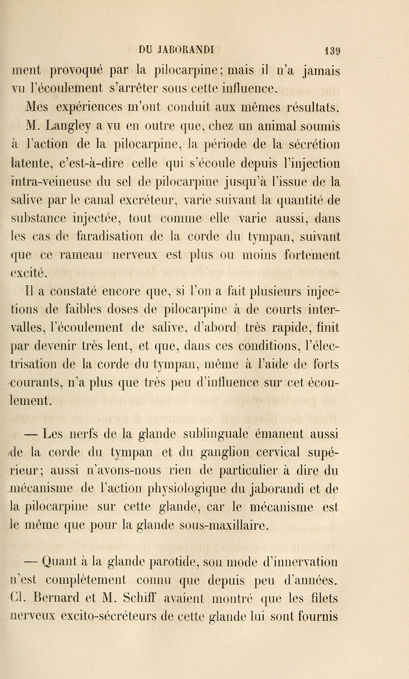 ment provoqué par la pilocarpine ; mais il n'a jamais ¥u l'écoulement s'arrêter sous cette influence. Mes expériences m'ont conduit aux mêmes résultats. M. Langley a vu en outre que, chez un animal soumis à l'action de la pilocarpine, la période de la sécrétion latente, c'est-à-dire celle qui s'écoule depuis l'injection întra-veineuse du sel de pilocarpine jusqu'à l'issue de la salive par le canal excréteur, varie suivant la quantité de substance injectée, tout comme elle varie aussi, dans les cas de faradisation de la corde du tympan, suivant que ce rameau nerveux est plus ou moins fortement excité. Il a constaté encore que, si l'on a fait plusieurs injec- tions de faibles doses de pilocarpine à de courts inter- valles, l'écoulement de salive, d'abord très rapide, finit par devenir très lent, et que, dans ces conditions, l'élec- trisation de la corde du tympan, même à l'aide de forts courants, n'a plus que très peu d'influence sur cet écou- lement. — Les nerfs de la glande sublinguale émanent aussi de la corde du tympan et du ganglion cervical supé- rieur; aussi n'avons-nous rien de particulier à dire du mécanisme de l'action physiologique du jaborandi et de la pilocarpine sur cette glande, car le mécanisme est le même que pour la glande sous-maxfllaire. — Quant à la glande parotide, son mode d'innervation n'est complètement connu que depuis peu d'années. Cl. Bernard et M. SchifP avaient montré que les filets nerveux excito-sécréteurs de cette glande lui sont fournis