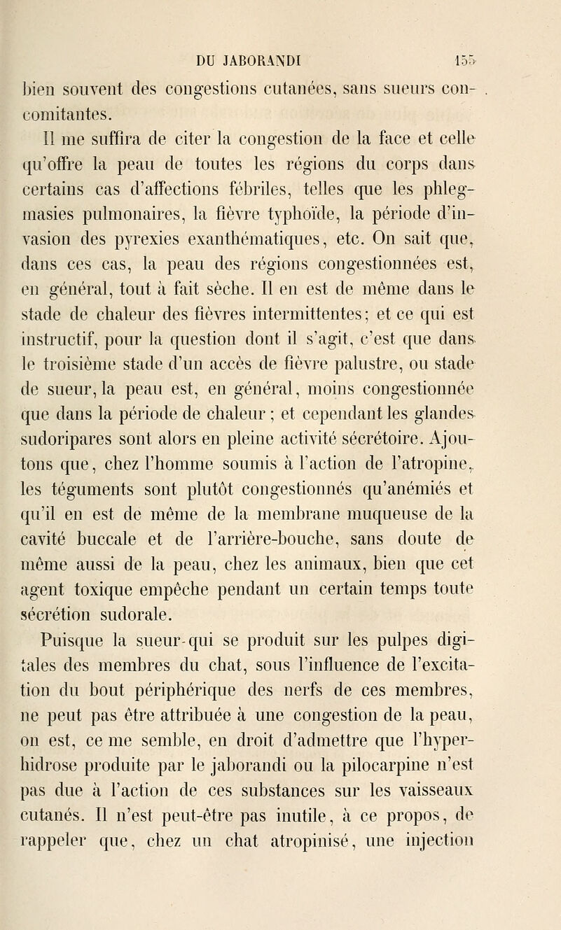 Ijien sou veut des congestions cutanées, sans sueurs con- comitantes. Il me suffira de citer la congestion de la face et celle qu'offre la peau de toutes les régions du corps dans certains cas d'affections fébriles, telles que les phleg- masies pulmonaires, la fièvre typhoïde, la période d'in- vasion des pyrexies exanthématiques, etc. On sait que^ dans ces cas, la peau des régions congestionnées est, en général, tout à fait sèche. Il en est de même dans le stade de chaleur des fièvres intermittentes ; et ce qui est instructif, pour la question dont il s'agit, c'est que dans le troisième stade d'un accès de fièvre palustre, ou stade de sueur, la peau est, en général, moins congestionnée que dans la période de chaleur ; et cependant les glandes sudoripares sont alors en pleine activité sécrétoire. Ajou- tons que, chez l'homme soumis à l'action de l'atropine,, les téguments sont plutôt congestionnés qu'anémiés et qu'il en est de même de la membrane muqueuse de la cavité buccale et de l'arrière-bouche, sans doute de même aussi de la peau, chez les animaux, bien que cet agent toxique empêche pendant un certain temps toute sécrétion sudorale. Puisque la sueur-qui se produit sur les pulpes digi- tales des membres du chat, sous l'influence de l'excita- tion du bout périphérique des nerfs de ces membres, ne peut pas être attribuée à une congestion de la peau, on est, ce me semble, en droit d'admettre que l'hyper- hidrose produite par le jaborandi ou la pilocarpine n'est pas due à l'action de ces substances sur les vaisseaux cutanés. Il n'est peut-être pas inutile, à ce propos, de rappeler que, chez un chat atropinisé, une injection