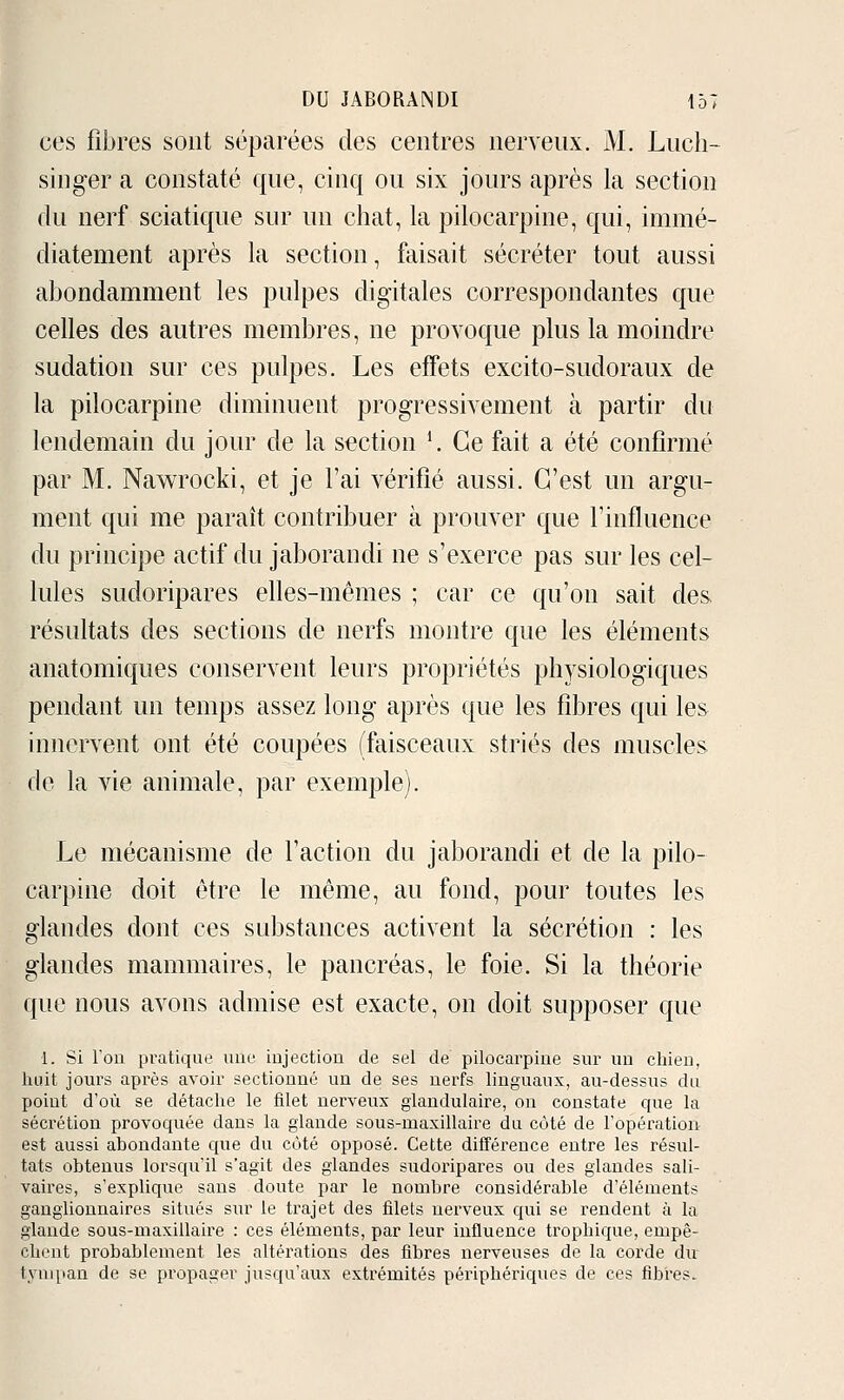 ces fibres sont séparées des centres nerveux. M. Liicli- singer a constaté que, cinq ou six jours après la section du nerf sciatique sur un chat, la pilocarpine, qui, immé- diatement après la section, faisait sécréter tout aussi abondamment les pulpes digitales correspondantes que celles des autres membres, ne provoque plus la moindre sudation sur ces pulpes. Les effets excito-sudoraux de la pilocarpine diminuent progressivement à partir du lendemain du jour de la section *. Ce fait a été confirmé par M. Nawrocki, et je l'ai vérifié aussi. C'est un argu- ment qui me paraît contribuer à prouver que l'influence du principe actif du jaborandi ne s'exerce pas sur les cel- lules sudoripares elles-mêmes ; car ce qu'on sait des résultats des sections de nerfs montre que les éléments anatomiques conservent leurs propriétés physiologiques pendant un temps assez long après que les fibres qui les innervent ont été coupées (faisceaux striés des muscles de la vie animale, par exemple). Le mécanisme de l'action du jaborandi et de la pilo- carpine doit être le même, au fond, pour toutes les glandes dont ces substances activent la sécrétion : les glandes mammaires, le pancréas, le foie. Si la théorie que nous avons admise est exacte, on doit supposer que 1. Si Fou pratique une injection de sel de pilocarpine sur un chien, huit jours après avoir sectionné un de ses nerfs linguaux, au-dessus du point d'où se détache le filet nerveux glandulaire, on constate que la sécrétion provoquée dans la glande sous-maxillaire du côté de l'opératioiir est aussi abondante que du côté opposé. Cette différence entre les résiil- tats obtenus lorsqu'il s'agit des glandes sudoripares ou des glandes sali- vaires, s'explique sans doute par le nombre considérable d'éléments ganglionnaires situés siu' le trajet des filets nerveux qui se rendent à la glande sous-maxillaire : ces éléments, par leur influence trophique, empê- chent probablement les altérations des fibres nerveuses de la corde du tympan de se propager jusqu'aux extrémités périphériques de ces fibres.