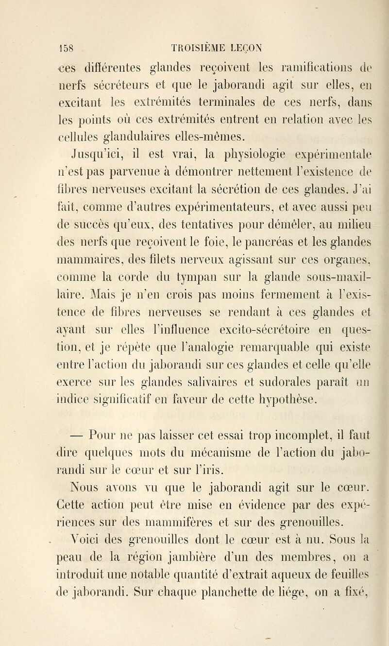 •ces différentes glandes reçoivent les ramifications de nerfs sécréteurs et que le jaborandi agit sur elles, en excitant les extrémités terminales de ces nerfs, dans les points où ces extrémités entrent en relation avec les cellules glandulaires elles-mêmes. Jusqu'ici, il est vrai, la physiologie expérimentale n'est pas parvenue à démontrer nettement l'existence de fibres nerveuses excitant la sécrétion de ces glandes. J'ai fait, comme d'autres expérimentateurs, et avec aussi peu de succès qu'eux, des tentatives pour démêler, au milieu des nerfs que reçoivent le foie, le pancréas et les glandes mammaires, des filets nerveux agissant sur ces organes, comme la corde du tympan sur la glande sous-maxil- laire. Mais je n'en crois pas moins fermement à l'exis- tence de fibres nerveuses se rendant à ces glandes et ayant sur elles l'influence excito-sécrétoire en ques- tion, et je répète que l'analogie remarquable qui existe entre l'action du jaborandi sur ces glandes et celle qu'elle exerce sur les glandes salivaires et sudorales parait un indice significatif en faveur de cette hypothèse. — Pour ne pas laisser cet essai trop incomplet, il faut dire quelques mots du mécanisme de l'action du jabo- randi sur le cœur et sur l'iris. Nous avons vu que le jaborandi agit sur le cœur. Cette action peut être mise en évidence par des expé- riences sur des mammifères et sur des grenouilles. Voici des grenouilles dont le cœur est à nu. Sous la peau de la région jambière d'un des membres, on a introduit une notable quantité d'extrait aqueux de feuilles de jaborandi. Sur chaque planchette de Hége, on a fixé,