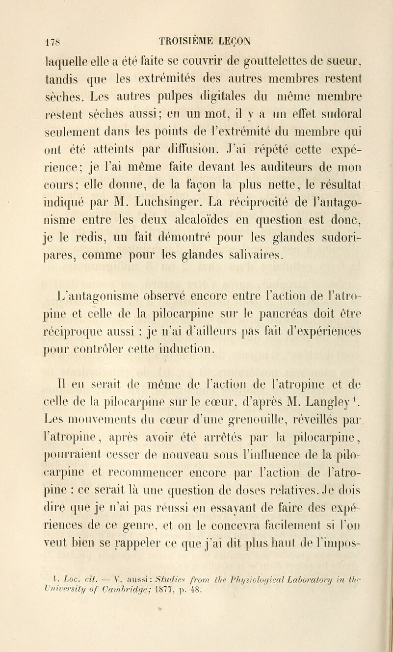 laquelle elle a été faite se couvrir de gouttelettes de sueur, tandis que les extrémités des autres membres restent sèches. Les autres pulpes digitales du même membre restent sèches aussi; en un mot, il y a un effet sudoral seulement dans les points de l'extrémité du membre qui ont été atteints par diffusion. J'ai répété cette expé- rience; je l'ai même faite devant les auditeurs de mon cours; elle donne, de la façon la plus nette, le résultat indiqué par M. Luchsinger. La réciprocité de l'antago- nisme entre les deux alcaloïdes en question est donc, je le redis, un fait démontré pour les glandes sudori- pares, comme pour les glandes salivaires. L'antagonisme observé encore entre l'action de l'atro- pine et celle de la pilocarpine sur le pancréas doit être réciproque aussi : je n'ai d'ailleurs pas fait d'expériences pour contrôler cette induction. Il en serait de même de l'action de l'atropine et de celle de la pilocarpine sur le cœur, d'après M. Langley ^ Les mouvements du cœur d'une grenouille, réveillés par l'atropine, après avoir été arrêtés par la pilocarpine, pourraient cesser de nouveau sous l'influence de la pilo- carpine et recommencer encore par l'action de l'atro- pine : ce serait là une question de doses relatives. Je dois dire que je n'ai pas réussi en essayant de faire des expé- riences de ce genre, et on le concevra facilement si Ton veut bien se rappeler ce que j'ai dit plus haut de l'impos- 1. Loc. cit. — V. aussi: Studies from the Vhjinologkal Laboratorij in tic University of Cambridge; 1877, p. 48.