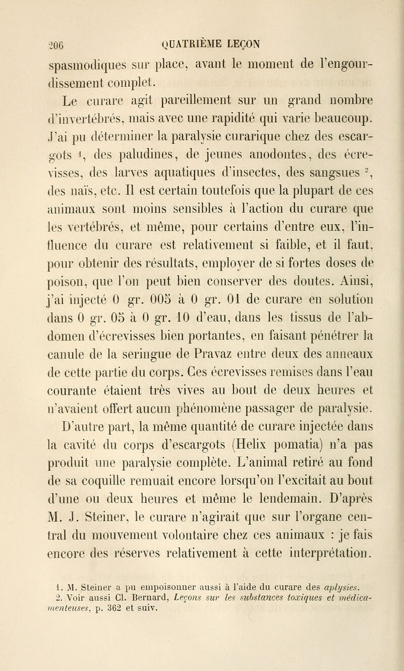 spasmodiques sur place, avant le moment de l'engour- dissement complet. Le curare agit pareillement sur un grand nombre d'invertébrés, mais avec une rapidité qui varie beaucoup. J'ai pu déterminer la paralysie curarique chez des escar- gots 1, des paludines, de jeunes anodontes, des écre- visses, des larves aquatiques d'insectes, des sangsues % des naïs, etc. Il est certain toutefois que la plupart de ces animaux sont moins sensibles à l'action du curare que les vertébrés, et même, pour certains d'entre eux, l'in- fluence du curare est relativement si faible, et il faut, pour obtenir des résultats, employer de si fortes doses de poison, que l'on peut bien conserver des doutes. Ainsi, j'ai injecté 0 gr. 005 à 0 gr. 01 de curare en solution dans 0 gr. 05 à 0 gr. 10 d'eau, dans les tissus de l'ab- domen d'écrevisses bien portantes, en faisant pénétrer la canule de la seringue de Pravaz entre deux des anneaux de cette partie du corps. Ces écrevisses remises dans l'eau courante étaient très vives au bout de deux heures et n'avaient offert aucun phénomène passager de paralysie. D'autre part, la même quantité de curare injectée dans la cavité du corps d'escargots (Hélix pomatia) n'a pas produit une paralysie complète. L'animal retiré au fond de sa coquille remuait encore lorsqu'on l'excitait au bout d'une ou deux heures et même le lendemain. D'après M. J. Steiner, le curare n'agirait que sur l'organe cen- tral du mouvement volontaire chez ces animaux : je fais encore des réserves relativement à cette interprétation. 1. M. Steiner a pu empoisonner aussi à l'aide du curare des aplysies. 2. Voir aussi Cl. Bernard, Leçoiis sur les substances toxiques et médica- menteuses, p. 362 et suiv.