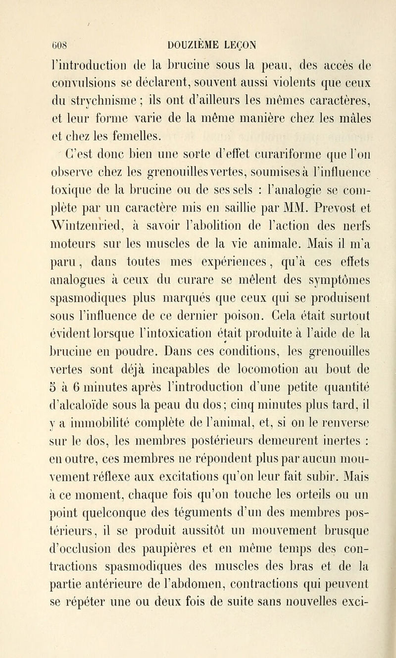 l'introduction de la brucine sous la peau, des accès de convulsions se déclarent, souvent aussi violents que ceux du strychnisme ; ils ont d'ailleurs les mêmes caractères, et leur forme varie de la même manière chez les mâles et chez les femelles. C'est donc bien une sorte d'effet curariforme que l'on observe chez les grenouilles vertes, soumises à l'influence toxique de la brucine ou de ses sels : l'analogie se com- plète par un caractère mis en saillie par MM. Prévost et Wintzenried, à savoir Fabohtion de l'action des nerfs moteurs sur les muscles de la vie animale. Mais il m'a paru, dans toutes mes expériences, qu'à ces effets analogues à ceux du curare se mêlent des symptômes spasmodiques plus marqués que ceux qui se produisent sous l'influence de ce dernier poison. Gela était surtout évident lorsque l'intoxication était produite à l'aide de la brucine en poudre. Dans ces conditions, les grenouilles vertes sont déjà incapables de locomotion au bout de 5 à 6 minutes après l'introduction d'une petite quantité d'alcaloïde sous la peau du dos; cinq minutes plus tard, il y a immobihté complète de l'animal, et, si on le renverse sur le dos, les membres postérieurs demeurent inertes : en outre, ces membres ne répondent plus par aucun mou- vement réflexe aux excitations qu'on leur fait subir. Mais à ce moment, chaque fois qu'on touche les orteils ou un point quelconque des téguments d'un des membres pos- térieurs, il se produit aussitôt un mouvement brusque d'occlusion des paupières et en même temps des con- tractions spasmodiques des muscles des bras et de la partie antérieure de l'abdomen, contractions qui peuvent se répéter une ou deux fois de suite sans nouvelles exci-