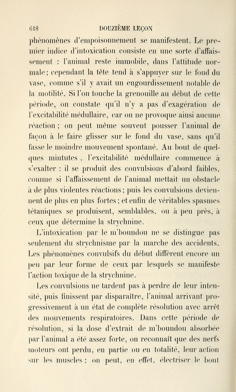 phénomènes d'empoisonnement se manifestent. Le pre- mier indice d'intoxication consiste en une sorte d'affais- sement : l'animal reste immobile, dans l'attitude nor- male ; cependant la tête tend à s'appuyer sur le fond dn vase, comme s'il y avait un engourdissement notable de la motilité. Si l'on touche la grenouille au début de cette période, on constate qu'il n'y a pas d'exagération de l'excitabilité médullaire, car on ne provoque ainsi aucune réaction ; on peut même souvent pousser l'animal de façon à le faire glisser sur le fond du vase, sans qu'il fasse le moindre mouvement spontané. Au bout de quel- ques mintutes , l'excitabilité médullaire commence à s'exalter : il se produit des convulsions d'abord faibles, comme si l'affaissement de l'animal mettait un obstacle à de plus violentes réactions ; puis les convulsions devien- nent de plus en plus fortes ; et enfin de véritables spasmes tétaniques se produisent, semblables, ou à peu près, à ceux que détermine la strychnine. L'intoxication par le m'boundou ne se distingue pas seulement du strychnisme par la marche des accidents. Les phénomènes convulsifs du début diffèrent encore un peu par leur forme de ceux par lesquels se manifeste l'action toxique de la strychnine. Les convulsions ne tardent pas à perdre de leur inten- sité, puis finissent par disparaître, l'animal arrivant pro- gressivement à un état de complète résolution avec arrêt des mouvements respiratoires. Dans cette période de résolution, si la dose d'extrait de m'boundou absorbée par l'animal a été assez forte, on reconnaît que des nerfs moteurs ont perdu, en partie ou en totalité, leur action sur les muscles ; on peut, en effet, électriser le bout