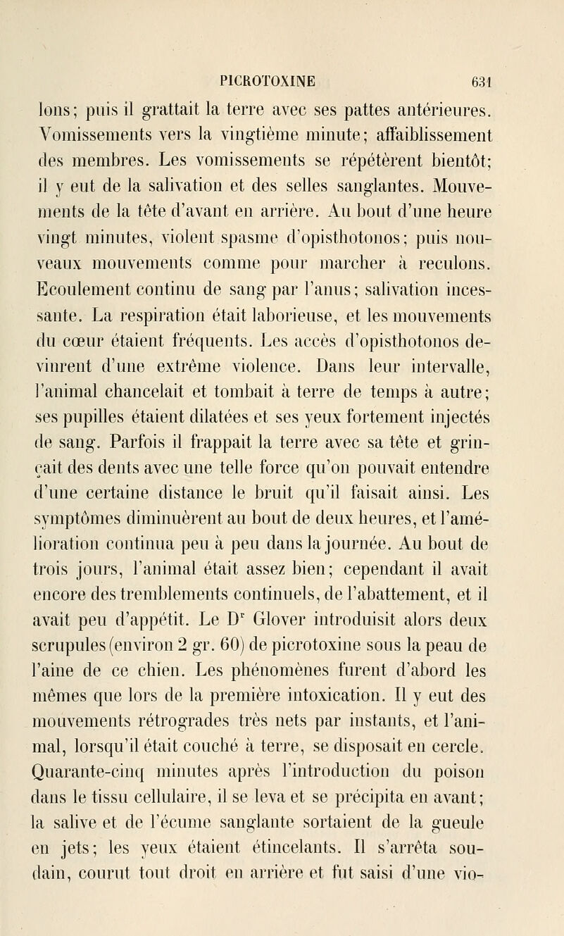 Ions; puis il grattait la terre avec ses pattes antérieures. Vomissements vers la vingtième minute; affaiblissement des membres. Les vomissements se répétèrent bientôt; il y eut de la salivation et des selles sanglantes. Mouve- ments de la tète d'avant en arrière. Au bout d'une heure vingt minutes, violent spasme d'opisthotonos; puis nou- veaux mouvements comme pour marcher à reculons. Ecoulement continu de sang par l'anus; salivation inces- sante. La respiration était laborieuse, et les mouvements du cœur étaient fréquents. Les accès d'opisthotonos de- vinrent d'une extrême violence. Dans leur intervalle, l'animal chancelait et tombait à terre de temps à autre; ses pupilles étaient dilatées et ses yeux fortement injectés de sang. Parfois il frappait la terre avec sa tête et grin- çait des dents avec une telle force qu'on pouvait entendre d'une certaine distance le bruit qu'il faisait ainsi. Les symptômes diminuèrent au bout de deux heures, et l'amé- lioration continua peu à peu dans la journée. Au bout de trois jours, l'animal était assez bien; cependant il avait encore des tremblements continuels, de l'abattement, et il avait peu d'appétit. Le D'' Glover introduisit alors deux scrupules (environ 2 gr. 60) de picrotoxine sous la peau de l'aine de ce chien. Les phénomènes furent d'abord les mêmes que lors de la première intoxication. Il y eut des mouvements rétrogrades très nets par instants, et l'ani- mal, lorsqu'il était couché à terre, se disposait en cercle. Quarante-cinq minutes après l'introduction du poison dans le tissu cellulaire, il se leva et se précipita en avant; la salive et de l'écume sanglante sortaient de la gueule en jets; les yeux étaient étincelants. Il s'arrêta sou- dain, courut tout droit en arrière et fut saisi d'une vio-