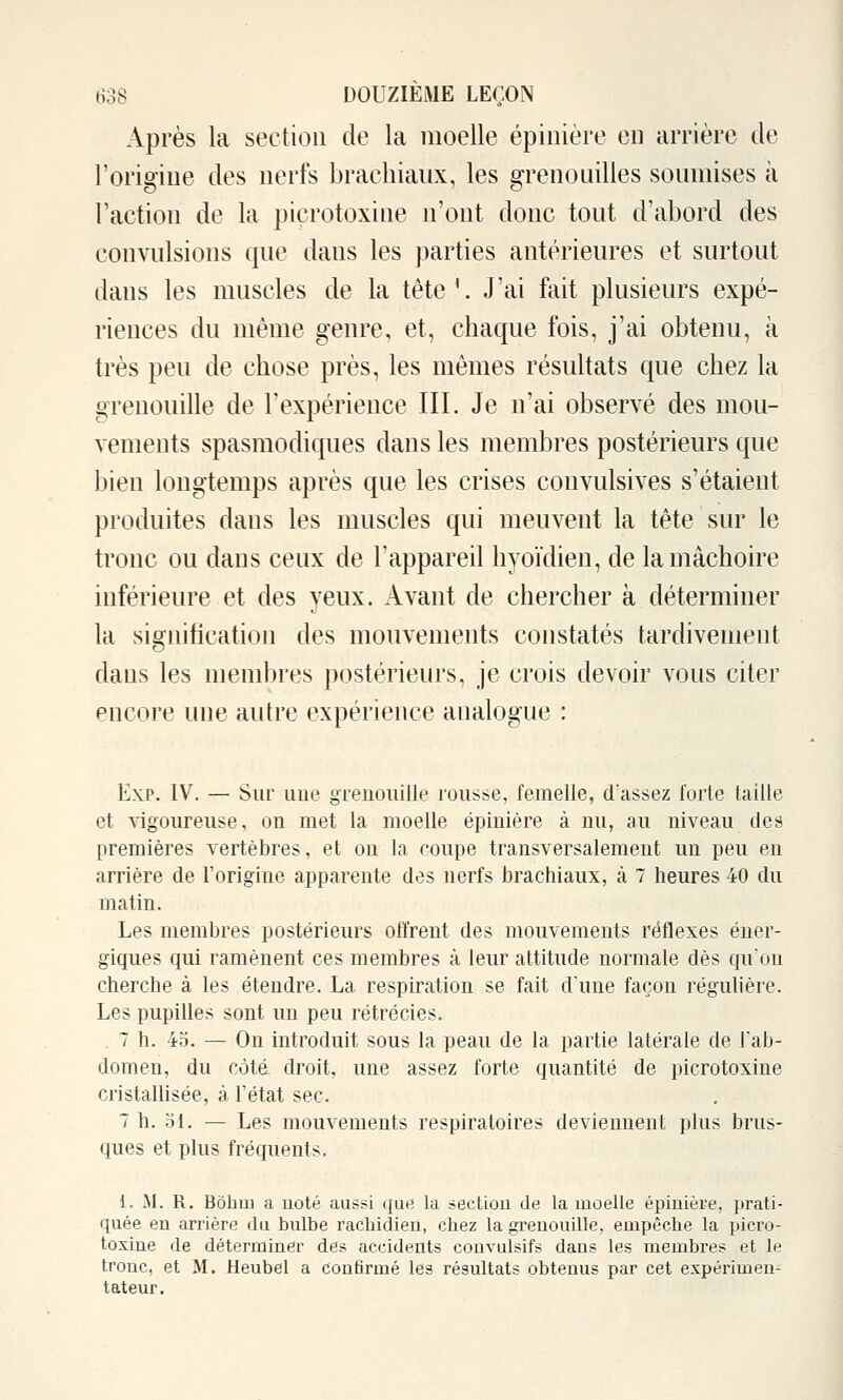 Après la section de la moelle épinière en arrière de l'origiue des nerfs brachiaux, les grenouilles soumises à l'action de la picrotoxine n'ont donc tout d'abord des convulsions que dans les parties antérieures et surtout dans les muscles de la tête'. J'ai fait plusieurs expé- riences du même genre, et, chaque fois, j'ai obtenu, à très peu de chose près, les mêmes résultats que chez la grenouille de l'expérience III. Je n'ai observé des mou- vements spasmodiques dans les membres postérieurs que bien longtemps après que les crises convulsives s'étaient produites dans les muscles qui meuvent la tête sur le tronc ou dans ceux de l'appareil hyoïdien, de la mâchoire inférieure et des yeux. Avant de chercher à déterminer la signification des mouvements constatés tardivement dans les membres postérieurs, je crois devoir vous citer encore une autre expérience analogue : Exp. IV. — Sur une grenouille rousse, femelle, dassez forte taille et vigoureuse, on met la moelle épinière à nu, au niveau des premières vertèbres, et ou la coupe transversalement un peu en arrière de l'origine apparente des nerfs brachiaux, à 7 heures 40 du matin. Les membres postérieurs offrent des mouvements réflexes éner- giques qui ramènent ces membres à leur attitude normale dès qu'on cherche à les étendre. La respiration se fait dune façon régulière. Les pupilles sont un peu rétrécies. . 7 h. 45. — On introduit sous la peau de la partie latérale de Talj- domen, du côtâ droit, une assez forte quantité de picrotoxine cristaUisée, à l'état sec. 7 h. ol. — Les mouvements respiratoires deviennent plus brus- ques et plus fréquents. 1. M. R. Bôlim a uoté aussi que la section de la moelle épinière, prati- quée en arrière du bulbe rachidien, chez la grenouille, empêclie la picro- toxine de déterminer des accidents couvulsifs dans les membres et le tronc, et M. Heubel a confirmé les résultats obtenus par cet expérimen- tateur.