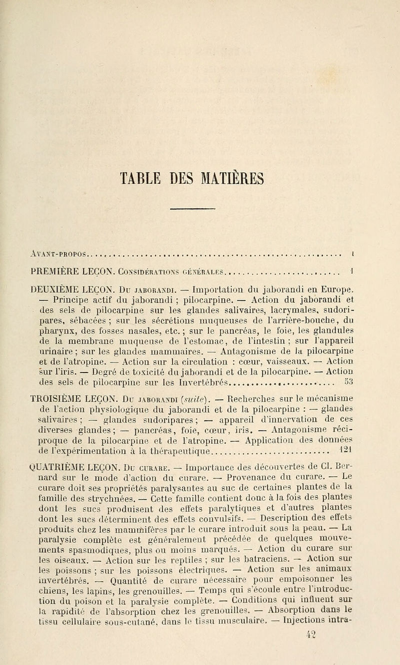 TABLE DES MATIÈRES Avant-propos i PREMIÈRE LEÇON. Considérations générales 1 DEUXIÈME LEÇON. Du jaborandi. — Importation du jaborandi en Europe. — Principe actif du jaborandi ; pilocarpine. — Action du jaborandi et des sels de pilocarpine sur les glandes salivaires, lacrymales, sudori- pares, sébacées; sur les sécrétions muqueuses de l'arrière-bouche, du pharynx, des fosses nasales, etc. ; sur le pancréas, le foie, les glandules de la membrane muqueuse de l'estomac, de l'intestin; sur l'appareil iirinaire ; sur les glandes mammaires. — Antagonisme de la pilocarpine et de l'atropine. — Action sur la circulation : cœur, vaisseaux. — Action sur l'iris. — Degré de toxicité du jaborandi et de la pilocarpine. — Action des sels de pilocarpine sur les Invertébrés • 33 TROISIÈME LEÇON. Du jaborandi («r<ïe). — Recherches sur le mécanisme de l'action physiologique du jaborandi et de la pilocarpine : — glandes salivaires ; — glandes sudoripares ; — appareil d'innervation de ces diverses glandes; — pancréas, foie, cœur, iris. — Antagonisme réci- proque de la pilocarpine et de l'atropine. — Application des données de l'expérimentation à la thérapeutique 121 QUATRIÈME LEÇON. Du curare. — Importance des découvertes de Cl. Ber- nard sur le mode d'action da curare. — Provenance du curare. — Le curare doit ses propriétés paralysantes au suc de certaines plantes de la famille des strychnées. — Cette famille contient donc à la fois des plantes dont les sucs produisent des effets paralytiques et d'autres plantes dont les sucs déterminent des effets convulsifs. — Description des effets produits chez les mammifères par le curare introduit sous la peau. — La paralysie complète est généralement précédée de quelques mouve- ments spasmodiques, plus ou moins marqués. — Action du curare sur les oiseaux. — Action sur les reptiles ; sur les batraciens. — Action sur les poissons ; sur les poissons électriques. — Action sur les animaux invertébrés. — Quantité de curare nécessaire pour empoisonner les chiens, les lapins, les grenouilles. — Temps qui s'écoule entre l'introduc- tion du poison et la paralysie complète. — Conditions qui influent sur la rapidité de l'absorption chez les grenouilles. — Absorption dans le tissu cellulaire sous-cutané, dans le tissu musculaire. — Injections intra- 42