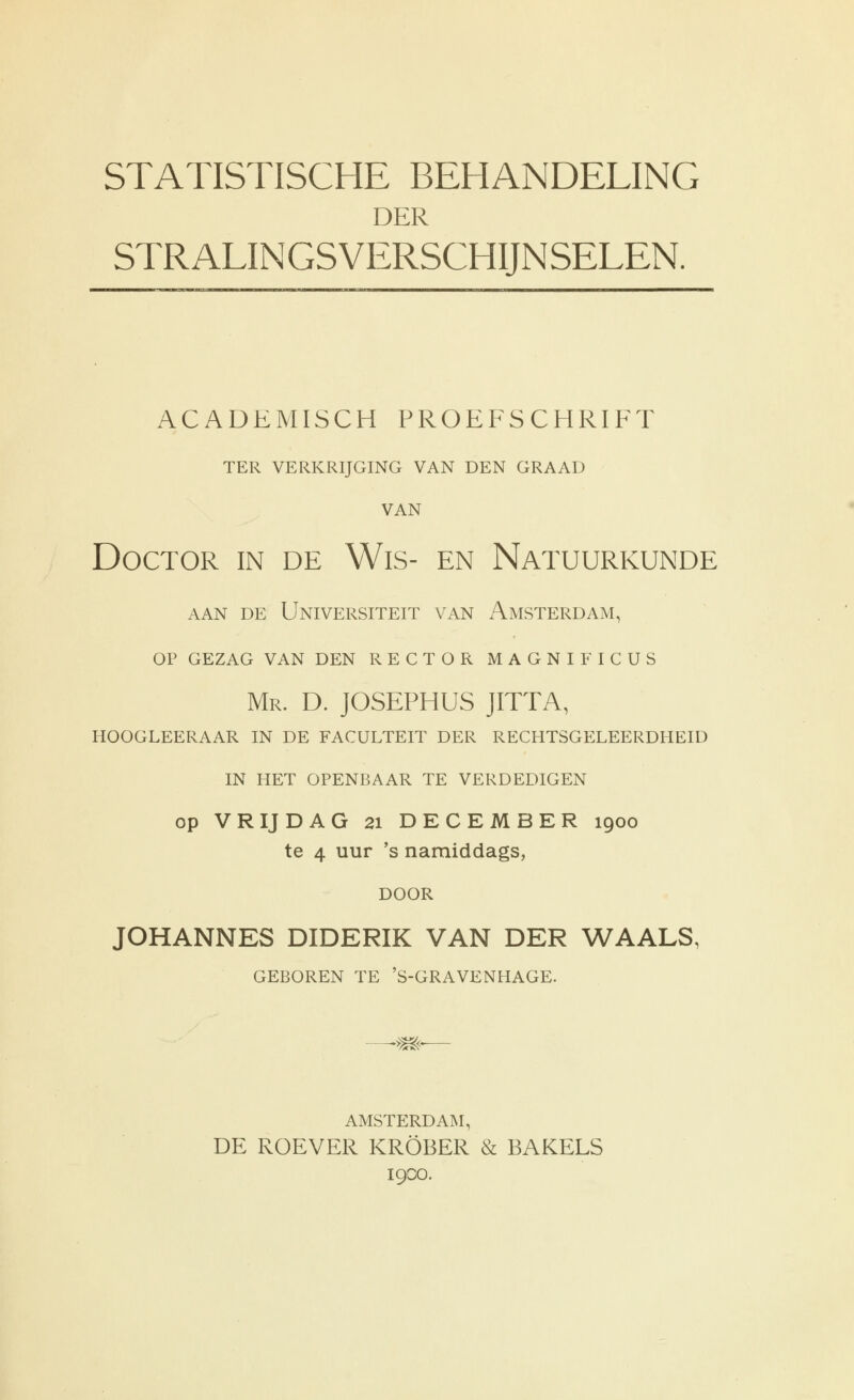 DER STRALINGSVERSCHIJNSELEN. ACADEMISCH PROEFSCHRIFT TER VERKRIJGING VAN DEN GRAAD VAN Doctor in de Wis- en Natuurkunde AAN DE Universiteit van Amsterdam, OP gezag van den rector magnificus Mr. D. JOSEPHUS JITTA, hoogleeraar in de faculteit der rechtsgeleerdheid in het openbaar te verdedigen op VRIJDAG 21 DECEMBER 1900 te 4 uur 's namiddags, door JOHANNES DIDERIK VAN DER WAALS, GEBOREN TE 'S-GRAVENHAGE. AMSTERDAM, DE ROEVER KRÖBER & BAKELS 19CO.