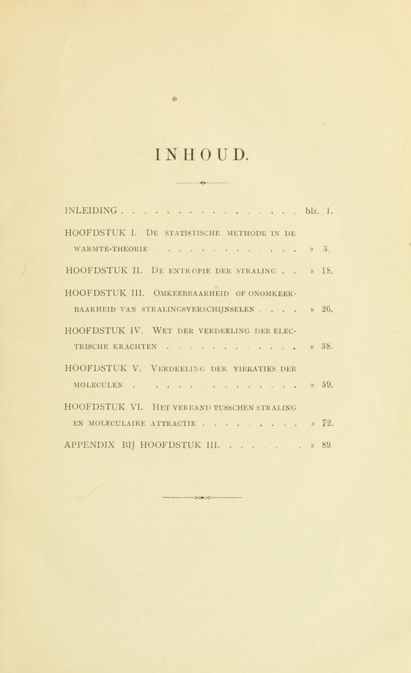 INHOUD. -o- INLEIDING blz. 1. HOOFDSTUK I. De statistische methode in de WARMTE-THEOKIE )) 3. HOOFDSTUK II. De entropie der straling . . » 18. HOOFDSTUK III. Omkeerbaarheid of onomkeer- baarheid VAN stralingsverschijnselen .... » 2G. HOOFDSTUK IV, Wet der verdeeling der elec- TRISCHE krachten )) 88. HOOFDSTUK V. Verdeeling der vibraties der moleculen » 59. HOOFDSTUK VI. Het verband tusöChen straling en MOLECULAIRE ATTRACTIE » 72. APPENDIX BIJ HOOFDSTUK III » 89.