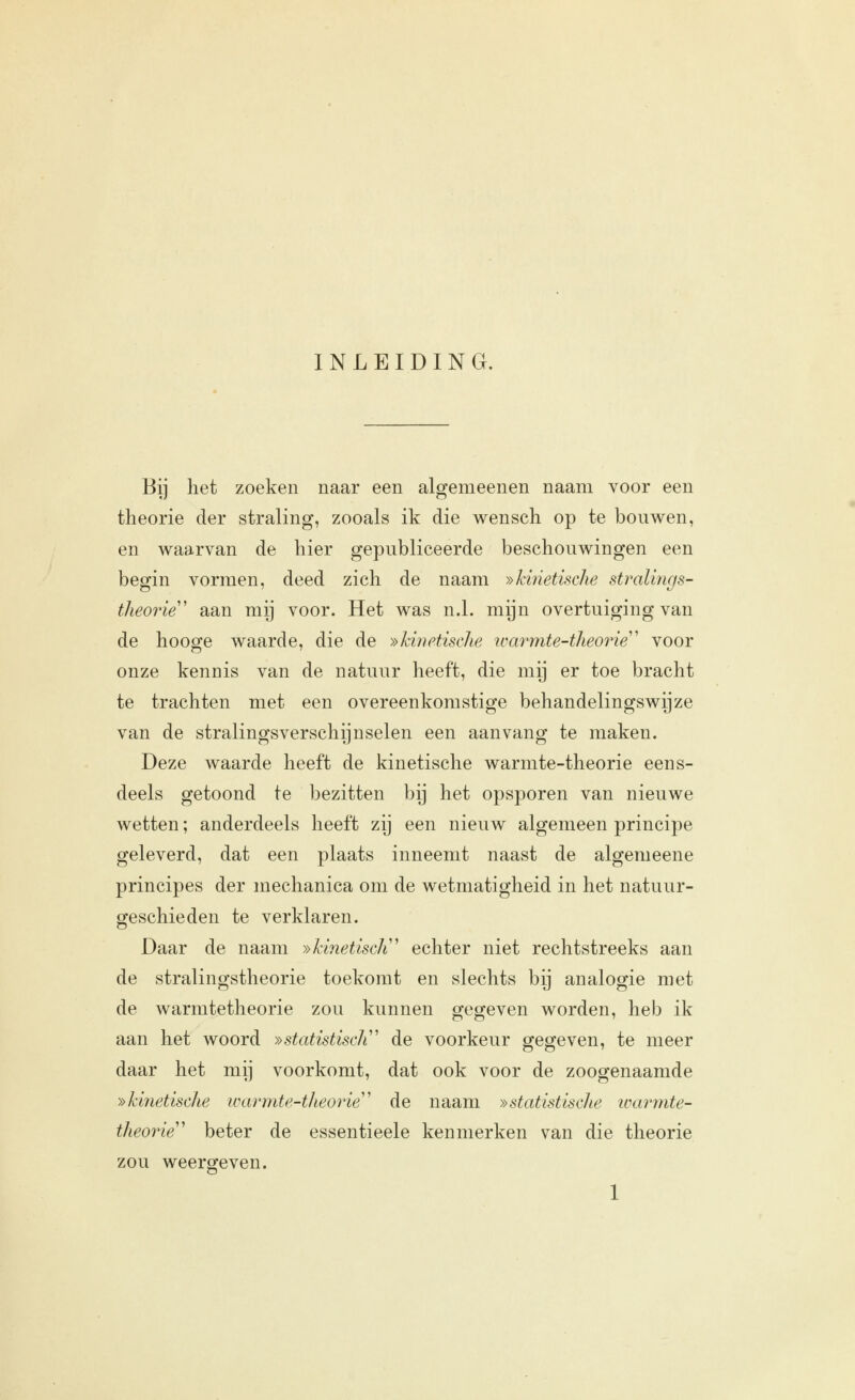 INLEIDING. Bij het zoeken naar een algemeenen naam voor een theorie der straling, zooals ik die wensch op te bouwen, en waarvan de hier gepubliceerde beschouwingen een begin vormen, deed zich de naam »kinetische stralings- theorie' aan mij voor. Het was n.1. mijn overtuiging van de hooge waarde, die de »kiïietische icm^mte-theorie' voor onze kennis van de natuur heeft, die mij er toe bracht te trachten met een overeenkomstige behandelingswijze van de stralingsverschijnselen een aanvang te maken. Deze waarde heeft de kinetische warmte-theorie eens- deels getoond te bezitten bij het opsporen van nieuwe wetten; anderdeels heeft zij een nieuw algemeen principe geleverd, dat een plaats inneemt naast de algemeene principes der mechanica om de wetmatigheid in het natuur- geschieden te verklaren. Daar de naam »kinetisdi' echter niet rechtstreeks aan de stralingstheorie toekomt en slechts bij analogie met de warmtetheorie zou kunnen gegeven worden, heb ik aan het woord »statistisch'' de voorkeur gegeven, te meer daar het mij voorkomt, dat ook voor de zoogenaamde ^kinetische warmte-theorie''' de naam »statistische ivarmte- theorie beter de essentieele kenmerken van die theorie zou weergeven.