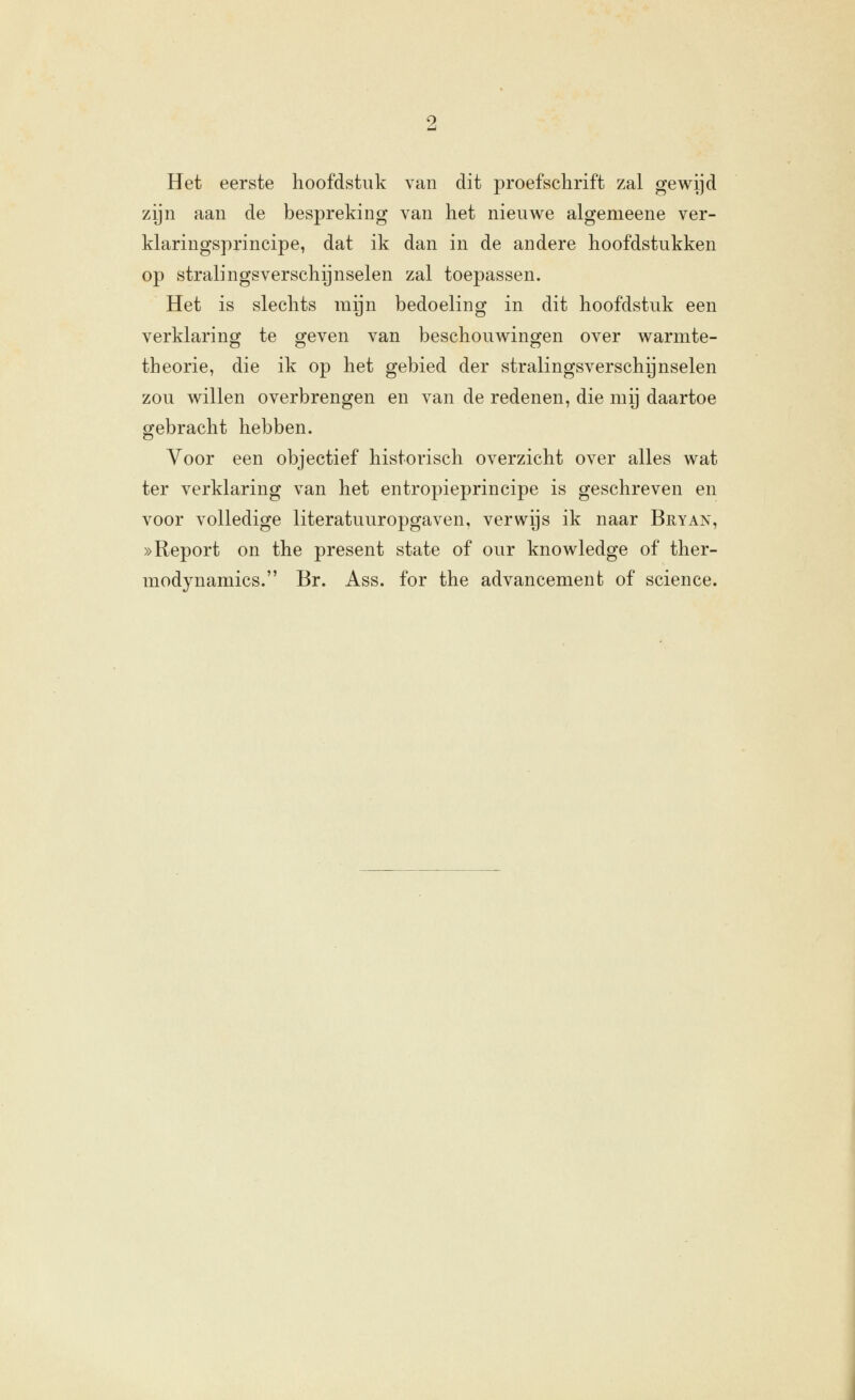 Het eerste hoofdstuk van dit proefschrift zal gewijd zijn aan de bespreking van het nieuwe algemeene ver- klaringsprincipe, dat ik dan in de andere hoofdstukken op stralingsverschijnselen zal toepassen. Het is slechts mijn bedoeling in dit hoofdstuk een verklaring te geven van beschouwingen over warmte- theorie, die ik op het gebied der stralingsverschijnselen zou willen overbrengen en van de redenen, die mij daartoe gebracht hebben. Yoor een objectief historisch overzicht over alles wat ter verklaring van het entropieprincipe is geschreven en voor volledige literatuuropgaven, verwijs ik naar Bryan, »Report on the present state of our knowledge of ther- modynamics. Br. Ass. for the advancemenfc of science.