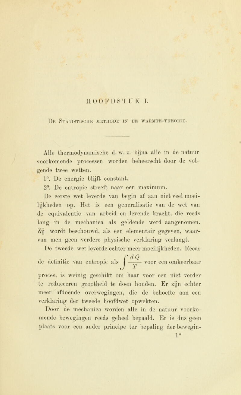 De Statistische methode in de warmte-theorie. Alle thermodynamisclie d. w. z. bijna alle in de natuur voorkomende processen worden beheerscht door de vol- gende twee wetten. 1^. De energie blijft constant. 2^. De entropie streeft naar een maximum. De eerste wet leverde van begin af aan niet veel moei- lijkheden op. Het is een generalisatie van de wet van de equivalentie van arbeid en levende kracht, die reeds lanoj in de mechanica als geldende werd aanofenomen. Zij wordt beschouwd, als een elementair gegeven, waar- van men geen verdere physische verklaring verlangt. De tweede wet leverde echter meer moeilijkheden. Reeds C dQ de definitie van entropie als | voor een omkeerbaar proces, is weinig geschikt om haar voor een niet verder te reduceeren grootheid te doen houden. Er zijn echter meer afdoende overwegingen, die de behoefte aan een verklaring der tweede hoofdwet opwekten. Door de mechanica worden alle in de natuur voorko- mende bewegingen reeds geheel bepaald. Er is dus geen plaats voor een ander principe ter bepaling der bewegin- 1*