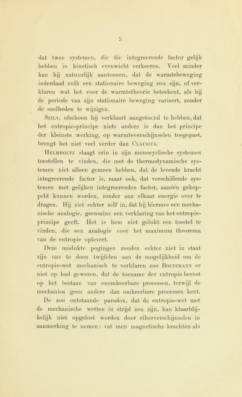 dat twee systemen, die die integreerende factor gelijk liebben in kinetisch evenwicht verkeeren. Veel minder kan hij natuurlijk aantoonen, dat de warratebeweging inderdaad zulk een stationaire beweging zou zijn, of ver- klaren wat het voor de warmtetheorie beteekent, als hij de periode van zijn stationaire beweging varieert, zonder de snelheden te wijzigen. SzTLY, ofschoon hij verklaart aangetoond te hebben, dat het entropie-principe niets anders is dan het principe der kleinste werking, op warmteverschijnselen toegepast, brengt het niet veel verder dan Olausius. Helmholtz slaagt erin in zijn monocyclische systemen toestellen te vinden, die met de thermodynamische sys- temen niet alleen gemeen hebben, dat de levende kracht integreerende factor is, maar ook, dat verschillende sys- temen met gelijken integreerendeu factor, aaneen gekop- peld kunnen worden, zonder aan elkaar energie over te dragen. Hij ziet echter zelf in, dat hij hiermee een mecha- nische analogie, geenszins een verklaring van het entropie- principe geeft. Het is hem niet gelukt een toestel te vinden, die een analogie voor het maximum theorema van de entropie oplevert. Deze mislukte pogingen zouden echter niet in staat zijn ons te doen twijfelen aan de mogelijkheid om de entropie-wet mechanisch te verklaren zoo Boltzmann er niet op had gewezen, dat de toename der entropie berust op het bestaan van onomkeerbare processen, terwijl de mechanica geen andere dan omkeerbare processen kent. De zoo ontstaande paradox, dat de entropie-wet met de mechanische wetten in strijd zou zijn, kan klaarblij- kelijk niet opgelost worden door etherverschijnselen in aanmerking te nemen: vat men magnetische krachten als
