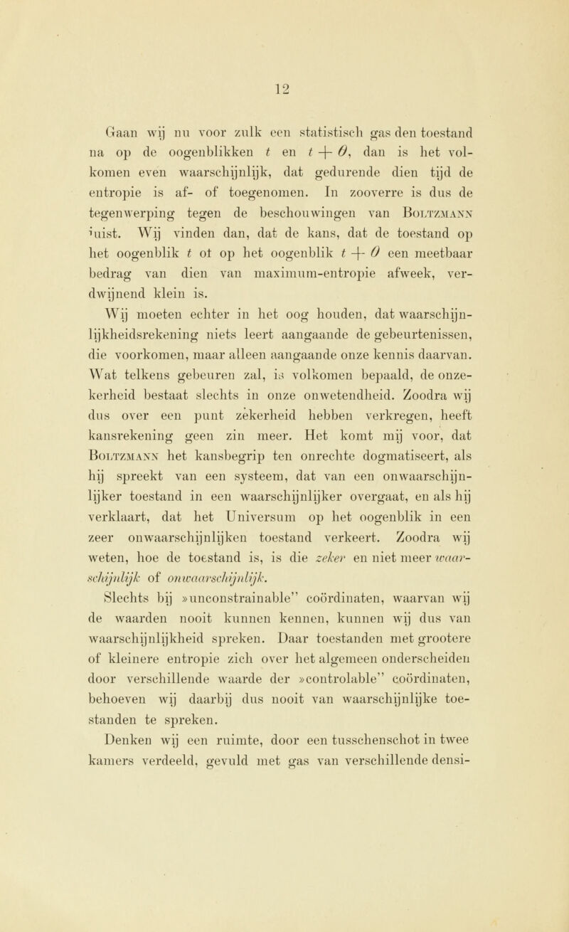 Gaan wij nu voor zulk een statistisch gas den toestand na op de oogenblikken t en ^ -|- 6^ dan is het vol- komen even waarschijnlijk, dat gedurende dien tijd de entropie is af- of toegenomen. In zooverre is dus de tegenwerping tegen de beschouwingen van Boltzmann Tuist. Wij vinden dan, dat de kans, dat de toestand op het oogenblik t ot op het oogenblik t -\- O een meetbaar bedrag van dien van maximura-entropie afweek, ver- dwijnend klein is. Wij moeten echter in het oog houden, dat waarschijn- lijkheidsrekening niets leert aangaande de gebeurtenissen, die voorkomen, maar alleen aangaande onze kennis daarvan. Wat telkens gebeuren zal, is volkomen bepaald, de onze- kerheid bestaat slechts in onze onwetendheid. Zoodra wij dus over een punt zekerheid hebben verkregen, heeft kansrekening geen zin meer. Het komt mij voor, dat Boltzmann het kansbegrip ten onrechte dogmatiseert, als hij spreekt van een systeem, dat van een onwaarschijn- lijker toestand in een waarschijnlijker overgaat, en als hij verklaart, dat het Universum op het oogenblik in een zeer onwaarschijnlijken toestand verkeert. Zoodra wij weten, hoe de toestand is, is die zel:er en niet meer icaar- schipdijk of onwaarschijnlijk. Slechts bij »unconstrainable coördinaten, waarvan wij de waarden nooit kunnen kennen, kunnen wij dus van waarschijnlijkheid spreken. Daar toestanden met grootere of kleinere entropie zich over het algemeen onderscheiden door verschillende waarde der »controlable coördinaten, behoeven wij daarbij dus nooit van waarschijnlijke toe- standen te spreken. Denken wij een ruimte, door een tusschenschot in twee kamers verdeeld, gevuld met gas van verschillende densi-