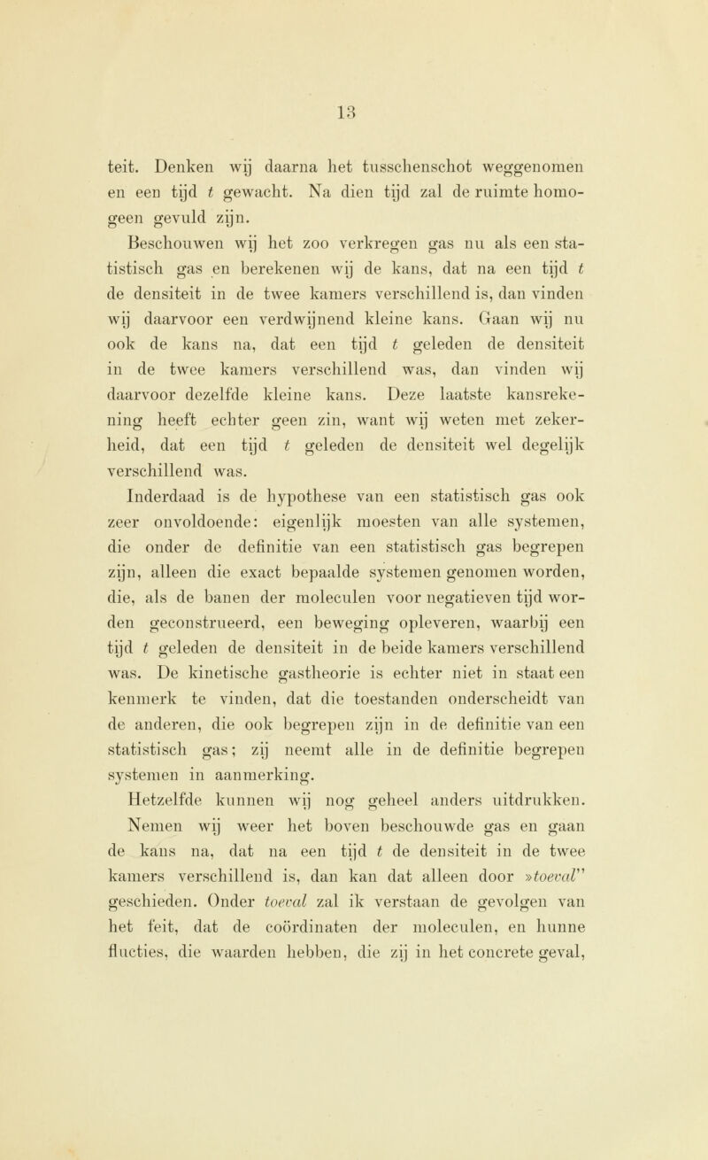 teit. Denken wij daarna het tussclienschot weggenomen en een tijd t gewacht. Na dien tijd zal de ruimte homo- geen gevuld zijn. Beschouwen wij het zoo verkregen gas nu als een sta- tistisch gas en berekenen wij de kans, dat na een tijd t de densiteit in de twee kamers verschillend is, dan vinden wij daarvoor een verdwijnend kleine kans. Gaan wij nu ook de kans na, dat een tijd t geleden de densiteit in de twee kamers verschillend was, dan vinden wij daarvoor dezelfde kleine kans. Deze laatste kansreke- ning heeft echter geen zin, want wij weten met zeker- heid, dat een tijd t geleden de densiteit wel degelijk verschillend was. Inderdaad is de hypothese van een statistisch gas ook zeer onvoldoende: eigenlijk moesten van alle systemen, die onder de definitie van een statistisch gas begrepen zijn, alleen die exact bepaalde systemen genomen worden, die, als de banen der moleculen voor negatieven tijd wor- den geconstrueerd, een beweging opleveren, waarbij een tijd t geleden de densiteit in de beide kamers verschillend was. De kinetische gastheorie is echter niet in staat een kenmerk te vinden, dat die toestanden onderscheidt van de anderen, die ook begrepen zijn in de definitie van een statistisch gas; zij neemt alle in de definitie begrepen systemen in aanmerking. Hetzelfde kunnen wij nog geheel anders uitdrukken. Nemen wij weer het boven beschouwde gas en gaan de kans na, dat na een tijd t de densiteit in de twee kamers verschillend is, dan kan dat alleen door »toevar^ geschieden. Onder toeval zal ik verstaan de gevolgen van het feit, dat de coördinaten der moleculen, en hunne Aucties, die waarden hebben, die zij in het concrete geval,