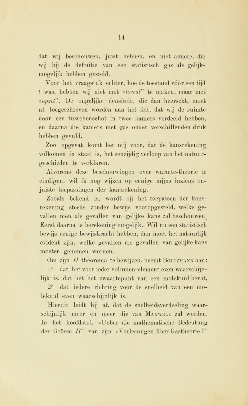 dat wij beschouwen, juist hebben, en niet andere, die wij bij de definitie van een statistisch gas als gelijk- mogelijk hebben gesteld. Voor het vraagstuk echter, hoe de toestand vóór een tijd t was, hebben wij niet met »toevaV' te maken, maar met »opzet. De ongelijke densiteit, die dan heerscht, moet nl. toegeschreven worden aan het feit, dat wij de ruimte door een tusschenschot in twee kamers verdeeld hebben, en daarna die kamers met gas onder verschillenden druk hebben gevuld. Zoo opgevat komt het mij voor, dat de kansrekening volkomen in staat is, het eenzijdig verloop van het natuur- geschieden te verklaren. Alvorens deze beschouwingen over warmte-theorie te eindigen, wil ik nog wijzen op eenige mijns inziens on- juiste toepassingen der kansrekening. Zooals bekend is, wordt bij het toepassen der kans- rekening steeds zonder bewijs vooropgesteld, welke ge- vallen men als gevallen van gelijke kans zal beschouwen^ Eerst daarna is berekening mogelijk. Wil nu een statistisch bewijs eenige bewijskracht hebben, dan moet het natuurlijk evident zijn, welke gevallen als gevallen van gelijke kans moeten genomen worden. Om zijn // theorema te bewijzen, neemt Boltzmann aan: 1^ dat het voor ieder volumen-element even waarschijn- lijk is, dat het het zwaartepunt van een molekuul bevat, 2^ dat iedere richting voor de snelheid van een mo- lekuul even waarschijnlijk is. Hieruit leidt hij af, dat de snelheidsverdeeling waar- schijnlijk meer en meer die van Maxwell zal worden. In het hoofdstuk »Ueber die mathematische Bedeutung der Grosse i/ van zijn »Vorlesungen über Gastheorie I