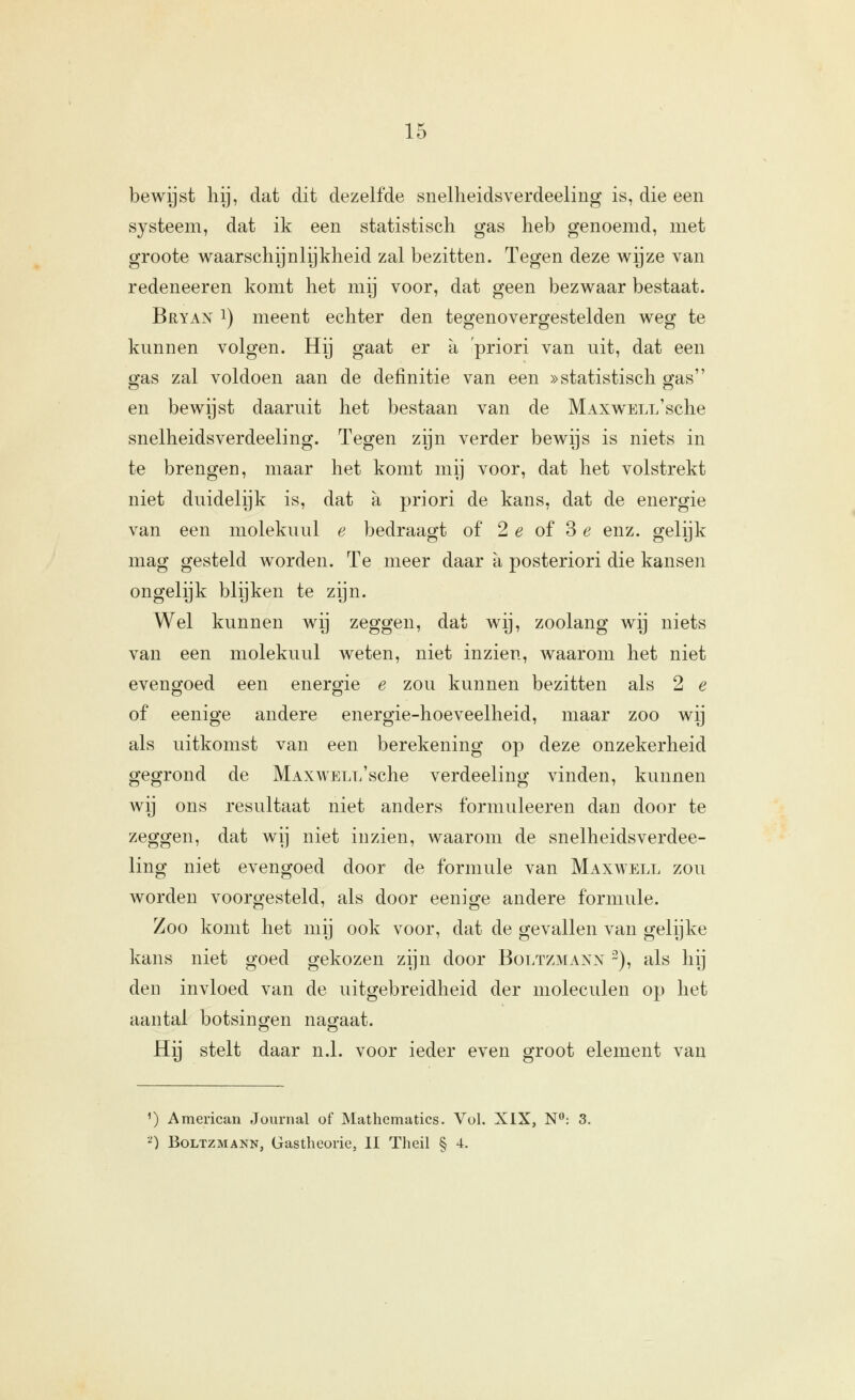 bewijst liij, dat dit dezelfde snelheidsverdeeling is, die een systeem, dat ik een statistisch gas heb genoemd, met groote waarschijnlijkheid zal bezitten. Tegen deze wijze van redeneeren komt het mij voor, dat geen bezwaar bestaat. Bryan 1) meent echter den tegenovergestelden weg te kunnen volgen. Hij gaat er a 'priori van uit, dat een ffas zal voldoen aan de definitie van een »statistisch sjas en bewijst daaruit het bestaan van de MAXWELL'sche snelheidsverdeeling. Tegen zijn verder bewijs is niets in te brengen, maar het komt mij voor, dat het volstrekt niet duidelijk is, dat a priori de kans, dat de energie van een molekuul e bedraagt of 2 e of 3 e enz. gelijk mag gesteld worden. Te meer daar a posteriori die kansen ongelijk blijken te zijn. Wel kunnen wij zeggen, dat wij, zoolang wij niets van een molekuul weten, niet inzien, waarom het niet evengoed een energie e zou kunnen bezitten als 2 e of eenige andere energie-hoeveelheid, maar zoo wij als uitkomst van een berekening op deze onzekerheid gegrond de MAXWELL'sche verdeeling vinden, kunnen wij ons resultaat niet anders formuleeren dan door te zeggen, dat wij niet inzien, waarom de snelheidsverdee- ling niet evengoed door de formule van Maxwell zou worden voorgesteld, als door eenige andere formule. Zoo komt het mij ook voor, dat de gevallen van gelijke kans niet goed gekozen zijn door Boltzmann 2), als hij den invloed van de uitgebreidheid der moleculen op het aantal botsingen nao^aat. Hij stelt daar n.1. voor ieder even groot element van ^) American Journal of Mathematics. Vol. XIX, N: 3. ^) BoLTZMANN, Gastheorie, II Theil § 4.