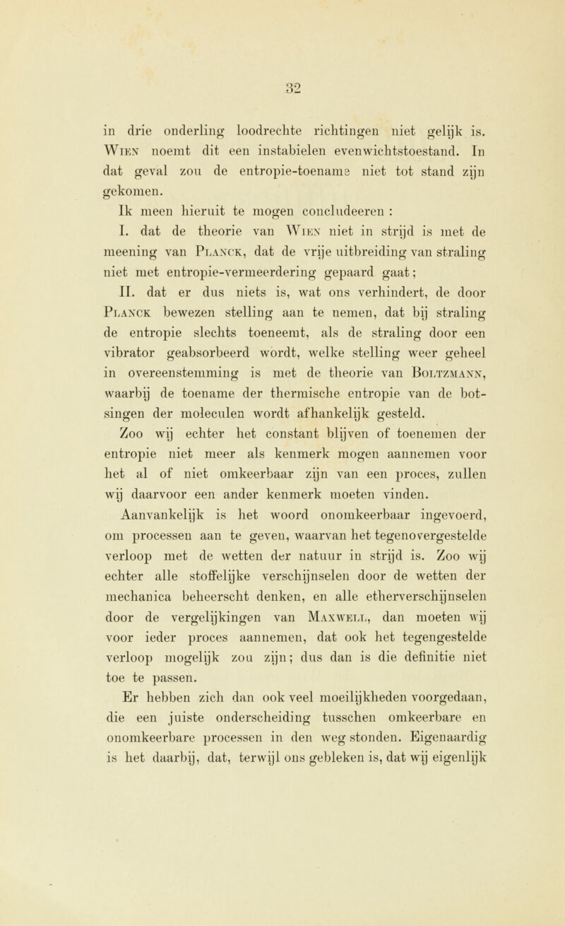 in drie onderling loodrechte richtingen niet gelijk is. WiEN noemt dit een instabielen evenwichtstoestand. In dat geval zou de entropie-toenams niet tot stand zijn gekomen. Ik meen hieruit te mogen concludeeren : I. dat de theorie van Wien niet in strijd is met de meening van Plaxck, dat de vrije uitbreiding van straling niet met entropie-vermeerdering gepaard gaat; II. dat er dus niets is, wat ons verhindert, de door Planck bewezen stelling aan te nemen, dat bij straling de entropie slechts toeneemt, als de straling door een vibrator geabsorbeerd wordt, welke stelling weer geheel in overeenstemming is met de theorie van Boltzmann, waarbij de toename der thermische entropie van de bot- singen der moleculen wordt afhankelijk gesteld. Zoo wij echter het constant blijven of toenemen der entropie niet meer als kenmerk mogen aannemen voor het al of niet omkeerbaar zijn van een proces, zullen wij daarvoor een ander kenmerk moeten vinden. Aanvankelijk is het woord onomkeerbaar ingevoerd, om processen aan te geven, waarvan het tegenovergestelde verloop met de wetten der natuur in strijd is. Zoo wij echter alle stoffelijke verschijnselen door de wetten der mechanica beheerscht denken, en alle etherverschijnselen door de vergelijkingen van Maxwell, dan moeten wij voor ieder proces aannemen, dat ook het tegengestelde verloop mogelijk zou zijn; dus dan is die definitie niet toe te passen. Er hebben zich dan ook veel moeilijkheden voorgedaan, die een juiste onderscheiding tusschen omkeerbare en onomkeerbare processen in den weg stonden. Eigenaardig is het daarbij, dat, terwijl ons gebleken is, dat wij eigenlijk