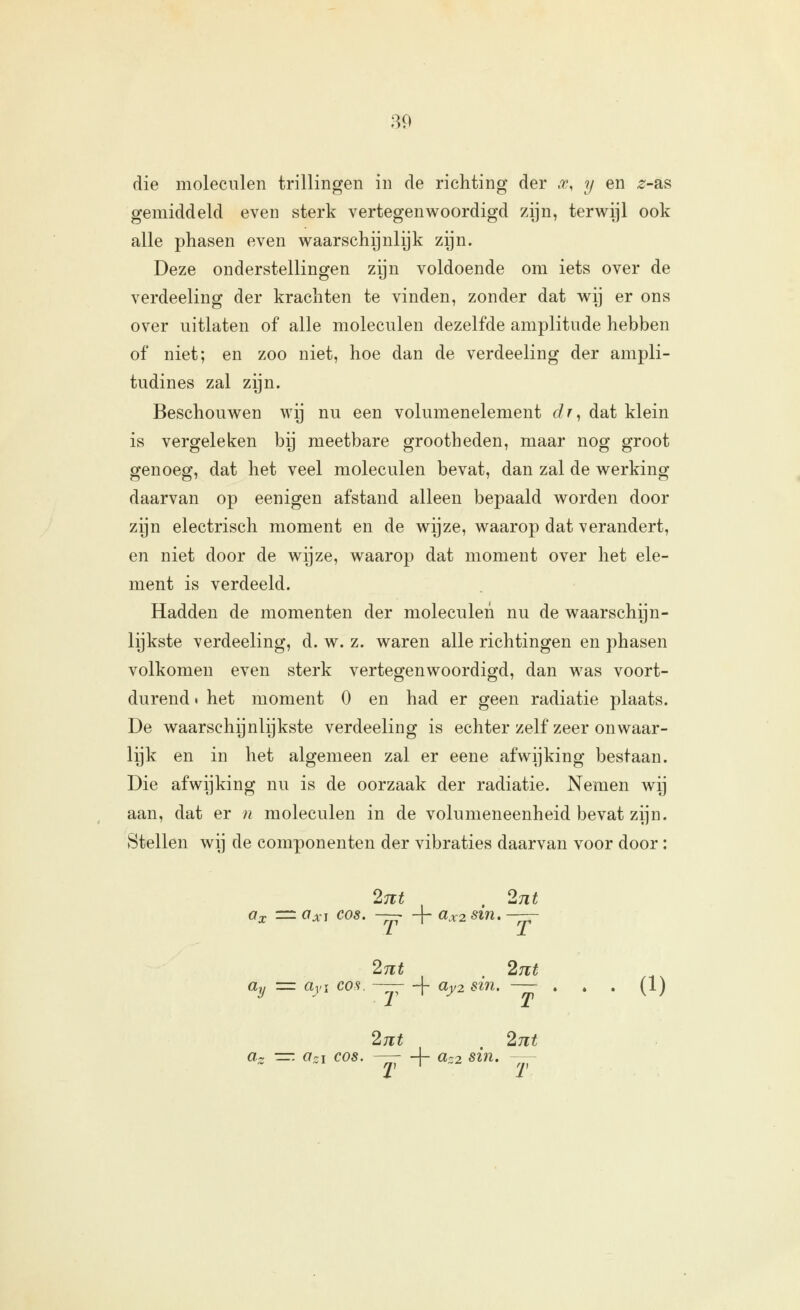 die moleculen trillingen in de richting der .r, y en ^-as gemiddeld even sterk vertegenwoordigd zijn, terwijl ook alle phasen even waarschijnlijk zijn. Deze onderstellingen zijn voldoende om iets over de verdeeling der krachten te vinden, zonder dat wij er ons over uitlaten of alle moleculen dezelfde amplitude hebben of niet; en zoo niet, hoe dan de verdeeling der ampli- tudines zal zijn. Beschouwen wij nu een volumenelement dr^ dat klein is vergeleken bij meetbare grootheden, maar nog groot genoeg, dat het veel moleculen bevat, dan zal de werking daarvan op eenigen afstand alleen bepaald worden door zijn electrisch moment en de wijze, waarop dat verandert, en niet door de wijze, waarop dat moment over het ele- ment is verdeeld. Hadden de momenten der moleculen nu de waarschijn- lijkste verdeeling, d. w. z. waren alle richtingen en phasen volkomen even sterk vertegenwoordigd, dan was voort- durend • het moment O en had er geen radiatie plaats. De waarschijnlijkste verdeeling is echter zelf zeer onwaar- lijk en in het algemeen zal er eene afwijking bestaan. Die afwijking nu is de oorzaak der radiatie. Nemen wij aan, dat er n moleculen in de volumeneenheid bevat zijn. Stellen wij de componenten der vibraties daarvan voor door: 2711 , 2nt Ox = Ox\ COS. ~ + ax2 stn. -— 2nt . 27it üy = üyi COS. —;- -|- 0^2 sin. — . . . (1) 27lt . 2Tlt a-. -=-. üzi COS. — + a-2 sin. — y, I -'^ y,